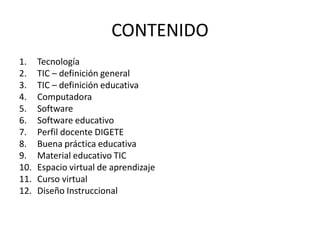CONTENIDO
1.    Tecnología
2.    TIC – definición general
3.    TIC – definición educativa
4.    Computadora
5.    Software
6.    Software educativo
7.    Perfil docente DIGETE
8.    Buena práctica educativa
9.    Material educativo TIC
10.   Espacio virtual de aprendizaje
11.   Curso virtual
12.   Diseño Instruccional
 