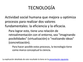 TECNOLOGÍA
   Actividad social humana que mejora u optimiza
   procesos para realizar dos valores
   fundamentales: la eficiencia y la eficacia.
       Para lograr esto, tiene una relación de
       retroalimentación con el entorno, sea "imaginando
       posibilidades" (virtualización) o "realizando ideas"
       (concretización).
           Para hacer posible estos procesos, la tecnología tiene
           como marco conceptual la ciencia.


La explicación detallada de este resultado la tiene en la presentación siguiente.
 