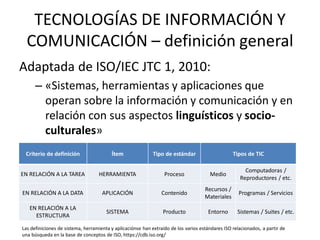TECNOLOGÍAS DE INFORMACIÓN Y
  COMUNICACIÓN – definición general
Adaptada de ISO/IEC JTC 1, 2010:
      – «Sistemas, herramientas y aplicaciones que
        operan sobre la información y comunicación y en
        relación con sus aspectos linguísticos y socio-
        culturales»
 Criterio de definición                  Ítem                Tipo de estándar                     Tipos de TIC

                                                                                                       Computadoras /
EN RELACIÓN A LA TAREA             HERRAMIENTA                    Proceso              Medio
                                                                                                     Reproductores / etc.
                                                                                     Recursos /
EN RELACIÓN A LA DATA                APLICACIÓN                  Contenido                           Programas / Servicios
                                                                                     Materiales
   EN RELACIÓN A LA
                                       SISTEMA                   Producto              Entorno      Sistemas / Suites / etc.
     ESTRUCTURA

Las definiciones de sistema, herramienta y aplicaciónse han extraído de los varios estándares ISO relacionados, a partir de
una búsqueda en la base de conceptos de ISO, https://cdb.iso.org/
 