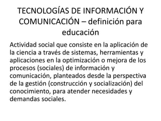 TECNOLOGÍAS DE INFORMACIÓN Y
  COMUNICACIÓN – definición para
           educación
Actividad social que consiste en la aplicación de
la ciencia a través de sistemas, herramientas y
aplicaciones en la optimización o mejora de los
procesos (sociales) de información y
comunicación, planteados desde la perspectiva
de la gestión (construcción y socialización) del
conocimiento, para atender necesidades y
demandas sociales.
 