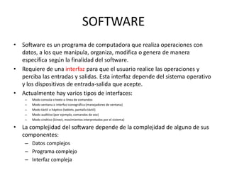 SOFTWARE
•   Software es un programa de computadora que realiza operaciones con
    datos, a los que manipula, organiza, modifica o genera de manera
    específica según la finalidad del software.
•   Requiere de una interfaz para que el usuario realice las operaciones y
    perciba las entradas y salidas. Esta interfaz depende del sistema operativo
    y los dispositivos de entrada-salida que acepte.
•   Actualmente hay varios tipos de interfaces:
     –   Modo consola o texto o línea de comandos
     –   Modo ventana o interfaz iconográfica (manejadores de ventana)
     –   Modo táctil o háptico (tablets, pantalla táctil)
     –   Modo auditivo (por ejemplo, comandos de voz)
     –   Modo cinético (kinect, movimientos interpretados por el sistema)

•   La complejidad del software depende de la complejidad de alguno de sus
    componentes:
     – Datos complejos
     – Programa complejo
     – Interfaz compleja
 