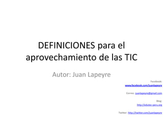 DEFINICIONES para el
aprovechamiento de las TIC
      Autor: Juan Lapeyre
                                                    Facebook:
                                 www.facebook.com/juanlapeyre

                                  Correo: juanlapeyre@gmail.com

                                                             Blog:
                                            http://edutec-peru.org

                            Twitter: http://twitter.com/juanlapeyre
 