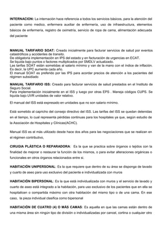 INTERNACION: La internación hace referencia a todos los servicios básicos, para la atención del
paciente como medico, enfermera auxiliar de enfermería, uso de infraestructura, elementos
básicos de enfermería, registro de oximetría, servicio de ropa de cama, alimentación adecuada
del paciente
MANUAL TARIFARIO SOAT: Creado inicialmente para facturar servicios de salud por eventos
catastróficos y accidentes de transito.
De obligatoria implementación en IPS del estado y en facturación de urgencias en ECAT.
Se liquida bajo puntos o factores multiplicados por SMDLV actualizado.
Las tarifas SOAT están sometidas al salario mínimo y van de la mano con el índice de inflación.
Es decir, la UPC aumenta cada año.
El manual SOAT es preferido por las IPS para acordar precios de atención a los pacientes del
régimen subsidiado
MANUAL TARIFARIO ISS: Creado para facturar servicios de salud prestados en el Instituto de
Seguro Social.
Para implementación inicialmente en el ISS y luego por otras EPS . Maneja códigos CUPS. Se
liquida bajo UVR unidades de valor relativo.
El manual del ISS está expresado en unidades que no son salario mínimo.
Está sometido al capricho del consejo directivo del ISS. Las tarifas del ISS se quedan detenidas
en el tiempo, lo cual representa pérdidas continuas para los hospitales ya que, según estudio de
la Asociación de Hospitales y Clínicas(ACHC).
Manual ISS es el más utilizado desde hace dos años para las negociaciones que se realizan en
el régimen contributivo,
CIRUGIA PLÁSTICA O REPARADORA: Es la que se practica sobre órganos o tejidos con la
finalidad de mejorar o restaurar la función de los mismos, o para evitar alteraciones orgánicas o
funcionales en otros órganos relacionados entre si.
HABITACIÓN UNIPERSONAL: Es la que requiere que dentro de su área se disponga de lavado
y cuarto de aseo para uso exclusivo del paciente e individualizada con muros
HABITACIÓN BIPERSONAL: Es la que está individualizada con muros y el servicio de lavado y
cuarto de aseo está integrado a la habitación, para uso exclusivo de los pacientes que en ella se
hospitalicen o compartida máximo con otra habitación del mismo tipo o de una cama. En ese
caso, la pieza individual clasifica como bipersonal
HABITACIÓN DE CUATRO (4) O MÁS CAMAS: Es aquella en que las camas están dentro de
una misma área sin ningún tipo de división o individualizadas por cancel, cortina o cualquier otro
 