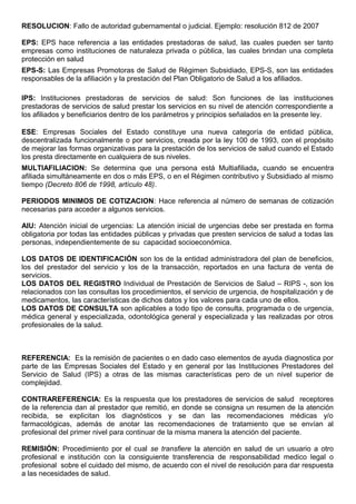 RESOLUCION: Fallo de autoridad gubernamental o judicial. Ejemplo: resolución 812 de 2007
EPS: EPS hace referencia a las entidades prestadoras de salud, las cuales pueden ser tanto
empresas como instituciones de naturaleza privada o pública, las cuales brindan una completa
protección en salud
EPS-S: Las Empresas Promotoras de Salud de Régimen Subsidiado, EPS-S, son las entidades
responsables de la afiliación y la prestación del Plan Obligatorio de Salud a los afiliados.
IPS: Instituciones prestadoras de servicios de salud: Son funciones de las instituciones
prestadoras de servicios de salud prestar los servicios en su nivel de atención correspondiente a
los afiliados y beneficiarios dentro de los parámetros y principios señalados en la presente ley.
ESE: Empresas Sociales del Estado constituye una nueva categoría de entidad pública,
descentralizada funcionalmente o por servicios, creada por la ley 100 de 1993, con el propósito
de mejorar las formas organizativas para la prestación de los servicios de salud cuando el Estado
los presta directamente en cualquiera de sus niveles.
MULTIAFILIACION: Se determina que una persona está Multiafiliada, cuando se encuentra
afiliada simultáneamente en dos o más EPS, o en el Régimen contributivo y Subsidiado al mismo
tiempo (Decreto 806 de 1998, artículo 48).
PERIODOS MINIMOS DE COTIZACION: Hace referencia al número de semanas de cotización
necesarias para acceder a algunos servicios.
AIU: Atención inicial de urgencias: La atención inicial de urgencias debe ser prestada en forma
obligatoria por todas las entidades públicas y privadas que presten servicios de salud a todas las
personas, independientemente de su capacidad socioeconómica.
LOS DATOS DE IDENTIFICACIÓN son los de la entidad administradora del plan de beneficios,
los del prestador del servicio y los de la transacción, reportados en una factura de venta de
servicios.
LOS DATOS DEL REGISTRO Individual de Prestación de Servicios de Salud – RIPS -, son los
relacionados con las consultas los procedimientos, el servicio de urgencia, de hospitalización y de
medicamentos, las características de dichos datos y los valores para cada uno de ellos.
LOS DATOS DE CONSULTA son aplicables a todo tipo de consulta, programada o de urgencia,
médica general y especializada, odontológica general y especializada y las realizadas por otros
profesionales de la salud.
REFERENCIA: Es la remisión de pacientes o en dado caso elementos de ayuda diagnostica por
parte de las Empresas Sociales del Estado y en general por las Instituciones Prestadores del
Servicio de Salud (IPS) a otras de las mismas características pero de un nivel superior de
complejidad.
CONTRAREFERENCIA: Es la respuesta que los prestadores de servicios de salud receptores
de la referencia dan al prestador que remitió, en donde se consigna un resumen de la atención
recibida, se explicitan los diagnósticos y se dan las recomendaciones médicas y/o
farmacológicas, además de anotar las recomendaciones de tratamiento que se envían al
profesional del primer nivel para continuar de la misma manera la atención del paciente.
REMISIÓN: Procedimiento por el cual se transfiere la atención en salud de un usuario a otro
profesional e institución con la consiguiente transferencia de responsabilidad medico legal o
profesional sobre el cuidado del mismo, de acuerdo con el nivel de resolución para dar respuesta
a las necesidades de salud.
 