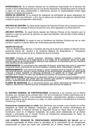INTERCONSULTA: Es la solicitud elevada por el profesional responsable de la atención del
usuario a otros profesionales para que de una opinión diagnostica o terapéutica sobre la conducta
a seguir sin que estos profesionales o instituciones asuman la responsabilidad medico legal
directa en el manejo del paciente.
ORDEN DE SERVICIO: Es la solicitud de realización de actividades de apoyo diagnóstico y/o
tratamiento entre una institución y otra, hoy en desuso por el sistema de pago por actividad final
o pago por grupo de diagnostico relacionado.
ARCHIVO DE GESTIÓN: Es aquel donde reposan las Historias Clínicas de los Usuarios activos y
de los que no han utilizado el servicio durante los cinco años siguientes a la última atención.
ARCHIVO CENTRAL: Es aquel donde reposan las Historias Clínicas de los Usuarios que no
volvieron a usar los servicios de atención en salud del prestador, transcurridos 5 años desde la
última atención.
ARCHIVO HISTÓRICO. Es aquel al cual se transfieren las Historias Clínicas que por su valor
científico, histórico o cultural, deben ser conservadas permanentemente.
EQUIPO DE SALUD
: Son los Profesionales, técnicos y Auxiliares del área de la salud que realizan la atención clínico
asistencial directa del Usuario y los Auditores Médicos de Aseguradoras y Prestadores
responsables de la evaluación de la Calidad del servicio brindado
CULTURA: Conjunto de valores, creencias, ideologías, hábitos, costumbres y normas, que
comparten los individuos en la organización y que surgen de la interrelación social, los cuales
generan patrones de comportamiento colectivos que establece una identidad entre sus miembros
y los identifica de otra organización;
EMPRENDEDOR: Es una persona con capacidad de innovar; entendida esta como la capacidad
de generar bienes y servicios de una forma creativa, metódica, ética, responsable y efectiva;
EMPRENDIMIENTO: Una manera de pensar y actuar orientada hacia la creación de riqueza. Es
una forma de pensar, razonar y actuar centrada en las oportunidades, planteada con visión global
y llevada a acabo mediante un liderazgo equilibrado y la gestión de un riesgo calculado, su
resultado es la creación de valor que beneficia a la empresa, la economía y la sociedad;
EMPRESARIALIDAD: Despliegue de la capacidad creativa de la persona sobre la realidad que le
rodea. Es la capacidad que posee todo ser humano para percibir e interrelacionarse con su
entorno, mediando para ello las competencias empresariales;;
PLANES DE NEGOCIOS. Es un documento escrito que define claramente los objetivos de un
negocio y describe los métodos que van a emplearse para alcanzar los objetivos.
EL SISTEMA GENERAL DE PARTICIPACIONES corresponde a los recursos que la Nación
transfiere, por mandato de los artículos 356 y 357 de la Constitución Política (reformados por el
Acto Legislativo 01 de 2001), a las entidades territoriales – departamentos, distritos y municipios,
para la financiación de los servicios a su cargo, en salud, educación y los definidos en el Articulo
76 de la Ley 715 de 200
Prestaciones excepcionales en salud: Son atenciones que exceden a las incluidas en el Plan
Obligatorio de Salud del Régimen Contributivo, que soliciten de manera extraordinaria las
personas afiliadas al Sistema General de Seguridad Social en Salud tanto en el Régimen
Contributivo como en el Régimen Subsidiado, las cuales serán establecidas por el médico
tratante y autorizadas por el Comité Técnico de Prestaciones Excepcionales en Salud, de
conformidad con los principios y reglas
LOS COMITÉS TÉCNICOS DE PRESTACIONES EXCEPCIONALES EN SALUD son la
instancia responsable de definir sobre la naturaleza de la autorización de las prestaciones
excepcionales en salud que hayan sido ordenadas por el médico tratante, que podrán ser
 
