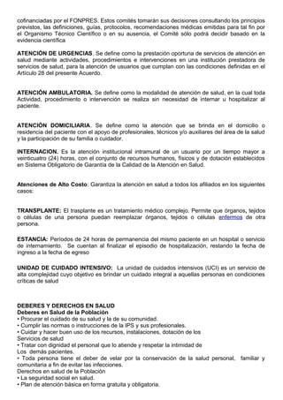 cofinanciadas por el FONPRES. Estos comités tomarán sus decisiones consultando los principios
previstos, las definiciones, guías, protocolos, recomendaciones médicas emitidas para tal fin por
el Organismo Técnico Científico o en su ausencia, el Comité sólo podrá decidir basado en la
evidencia científica
ATENCIÓN DE URGENCIAS. Se define como la prestación oportuna de servicios de atención en
salud mediante actividades, procedimientos e intervenciones en una institución prestadora de
servicios de salud, para la atención de usuarios que cumplan con las condiciones definidas en el
Artículo 28 del presente Acuerdo.
ATENCIÓN AMBULATORIA. Se define como la modalidad de atención de salud, en la cual toda
Actividad, procedimiento o intervención se realiza sin necesidad de internar u hospitalizar al
paciente.
ATENCIÓN DOMICILIARIA. Se define como la atención que se brinda en el domicilio o
residencia del paciente con el apoyo de profesionales, técnicos y/o auxiliares del área de la salud
y la participación de su familia o cuidador.
INTERNACION. Es la atención institucional intramural de un usuario por un tiempo mayor a
veinticuatro (24) horas, con el conjunto de recursos humanos, físicos y de dotación establecidos
en Sistema Obligatorio de Garantía de la Calidad de la Atención en Salud.
Atenciones de Alto Costo: Garantiza la atención en salud a todos los afiliados en los siguientes
casos:
TRANSPLANTE: El trasplante es un tratamiento médico complejo. Permite que órganos, tejidos
o células de una persona puedan reemplazar órganos, tejidos o células enfermos de otra
persona.
ESTANCIA: Períodos de 24 horas de permanencia del mismo paciente en un hospital o servicio
de internamiento. Se cuentan al finalizar el episodio de hospitalización, restando la fecha de
ingreso a la fecha de egreso
UNIDAD DE CUIDADO INTENSIVO: La unidad de cuidados intensivos (UCI) es un servicio de
alta complejidad cuyo objetivo es brindar un cuidado integral a aquellas personas en condiciones
críticas de salud
DEBERES Y DERECHOS EN SALUD
Deberes en Salud de la Población
• Procurar el cuidado de su salud y la de su comunidad.
• Cumplir las normas o instrucciones de la IPS y sus profesionales.
• Cuidar y hacer buen uso de los recursos, instalaciones, dotación de los
Servicios de salud
• Tratar con dignidad el personal que lo atiende y respetar la intimidad de
Los demás pacientes.
• Toda persona tiene el deber de velar por la conservación de la salud personal, familiar y
comunitaria a fin de evitar las infecciones.
Derechos en salud de la Población
• La seguridad social en salud.
• Plan de atención básica en forma gratuita y obligatoria.
 