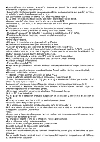 • La atención en salud integral; educación, información, fomento de la salud, prevención de la
enfermedad, diagnostico y rehabilitación.
• La atención inicial de urgencias es obligatoria en todas las instrucciones que presten servicios
de salud independiente de la capacidad de pago.
Los costos serán cubiertos por el FOSYGA, a los vinculados y por la
E.P.S a las personas afiliadas al sistema general de seguridad social en salud.
• Los menores de 5 años tienen derecho a la vacunación de DPT;
Antihepatitis B, Triple Viral, BCG, Antipoliomielítica oral. Estas serán gratuitas, independiente de
su afiliación.
• Tratamientos oportunos, personalizados, humanizados integral continuo.
• Control de crecimiento y desarrollo en niños y niñas menores de 12años.
• Fluorización, aplicación de sellantes y destartaje a la población de 5 a 14años.
• Planificación familiar en hombres y mujeres en edad reproductiva.
• Control prenatal.
• Parto limpio y seguro.
• Citología cérvico-uterina en mujeres entre 25 y 65 años.
• Examen físico de mama en mujeres mayores de 35 años.
• Atención de Urgencias por accidentes de tránsito, terrorismo, catástrofes.
• La Población no afiliada al régimen subsidiado identificada en el nivel Del SISBEN, pagará 5%
del valor de los servicios, en el nivel II pagarán 10% del valor de los servicios. En el Nivel III del
SISBEN pagarán máximo de 30% del valor del servicio.
Si usted es un trabajador y cotiza a una EPS tiene los siguientes derechos:
• Reconocimientos y pago de pensiones (en caso de invalidez, vejez muerte).
• Afiliación a riesgos profesionales.
• Escoger libremente la EPS.
• Elegir la IPS y/o profesional, para ser atendido, siempre y cuando estos tengan contrato con su
EPS.
• Un carné de identificación para todos los afiliados. Tendrá validez mientras este esté afiliado.
• Un medio ambiente laboral sano.
• Todos los servicios del Plan Obligatorio de Salud P.O.S.
• Afiliar a su familia esposo(a) compañero permanente, hijos menores de
18 años, de cualquiera de los dos cónyuges, a los hijos menores de 25años que estudien. Si el
afiliado no tiene hijos ni esposa (o)
Compañero(a) permanente puede afiliar a sus padres si dependen económicamente de él.
• Los afiliados al Régimen Contributivo tiene derecho a incapacidades, desdecir, pago por
enfermedad profesional o enfermedad general.
• Licencia de maternidad para madres afiliadas al Régimen contributivo
(Articulo 207, Ley 100 del 93).
• El no pago de la cotización producirá suspensión en la afiliación y al derecho de atención al
P.O.S.
• Esta ley no vulnera derechos adquiridos mediante convenciones
colectivas del sector privado o público.
• Si la afiliación es suspendida por el no pago por parte del empleador, la
EPS debe atender al trabajador y cobrar al empleador el total de atención, además deberá pagar
la respectiva cotización. (Acto 806 de
1998).
• Lentes para anteojos simples que por razones médicas sea necesario sucumbió en razón de la
modificación del defecto padecido.
• El empleador pagará el total de la afiliación a riesgos profesionales.
• Por accidente de trabajo se tiene derecho a:
Asistencia médica, quirúrgica, terapéutica y farmacéutico.
Servicios auxiliares de diagnóstico y tratamiento.
Rehabilitación física y profesional.
Gastos de traslado en condiciones normales que sean necesarios para la prestación de estos
servicios.
Por los accidentes de trabajo el monto económico de la incapacidad temporal será del 100% de
su salario base de cotización.
 