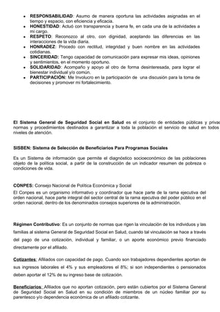 ● RESPONSABILIDAD: Asumo de manera oportuna las actividades asignadas en el
tiempo y espacio, con eficiencia y eficacia.
● HONESTIDAD: Actuó con transparencia y buena fe, en cada una de la actividades a
mi cargo.
● RESPETO: Reconozco al otro, con dignidad, aceptando las diferencias en las
interacciones de la vida diaria.
● HONRADEZ: Procedo con rectitud, integridad y buen nombre en las actividades
cotidianas.
● SINCERIDAD: Tengo capacidad de comunicación para expresar mis ideas, opiniones
y sentimientos, en el momento oportuno.
● SOLIDARIDAD: Acompaño y apoyo al otro de forma desinteresada, para lograr el
bienestar individual y/o común.
● PARTICIPACIÓN: Me Involucro en la participación de una discusión para la toma de
decisiones y promover mi fortalecimiento.
El Sistema General de Seguridad Social en Salud es el conjunto de entidades públicas y privad
normas y procedimientos destinados a garantizar a toda la población el servicio de salud en todos
niveles de atención.
SISBEN: Sistema de Selección de Beneficiarios Para Programas Sociales
Es un Sistema de información que permite el diagnóstico socioeconómico de las poblaciones
objeto de la política social, a partir de la construcción de un indicador resumen de pobreza o
condiciones de vida.
CONPES: Consejo Nacional de Política Económica y Social
El Conpes es un organismo informativo y coordinador que hace parte de la rama ejecutiva del
orden nacional, hace parte integral del sector central de la rama ejecutiva del poder público en el
orden nacional, dentro de los denominados consejos superiores de la administración.
Régimen Contributivo: Es un conjunto de normas que rigen la vinculación de los individuos y las
familias al sistema General de Seguridad Social en Salud, cuando tal vinculación se hace a través
del pago de una cotización, individual y familiar, o un aporte económico previo financiado
directamente por el afiliado.
Cotizantes: Afiliados con capacidad de pago. Cuando son trabajadores dependientes aportan de
sus ingresos laborales el 4% y sus empleadores el 8%; si son independientes o pensionados
deben aportar el 12% de su ingreso base de cotización.
Beneficiarios: Afiliados que no aportan cotización, pero están cubiertos por el Sistema General
de Seguridad Social en Salud en su condición de miembros de un núcleo familiar por su
parentesco y/o dependencia económica de un afiliado cotizante.
 
