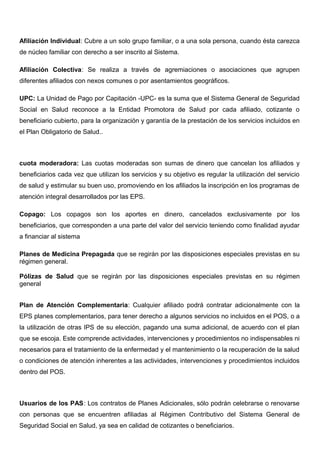Afiliación Individual: Cubre a un solo grupo familiar, o a una sola persona, cuando ésta carezca
de núcleo familiar con derecho a ser inscrito al Sistema.
Afiliación Colectiva: Se realiza a través de agremiaciones o asociaciones que agrupen
diferentes afiliados con nexos comunes o por asentamientos geográficos.
UPC: La Unidad de Pago por Capitación -UPC- es la suma que el Sistema General de Seguridad
Social en Salud reconoce a la Entidad Promotora de Salud por cada afiliado, cotizante o
beneficiario cubierto, para la organización y garantía de la prestación de los servicios incluidos en
el Plan Obligatorio de Salud..
cuota moderadora: Las cuotas moderadas son sumas de dinero que cancelan los afiliados y
beneficiarios cada vez que utilizan los servicios y su objetivo es regular la utilización del servicio
de salud y estimular su buen uso, promoviendo en los afiliados la inscripción en los programas de
atención integral desarrollados por las EPS.
Copago: Los copagos son los aportes en dinero, cancelados exclusivamente por los
beneficiarios, que corresponden a una parte del valor del servicio teniendo como finalidad ayudar
a financiar al sistema
Planes de Medicina Prepagada que se regirán por las disposiciones especiales previstas en su
régimen general.
Pólizas de Salud que se regirán por las disposiciones especiales previstas en su régimen
general
Plan de Atención Complementaria: Cualquier afiliado podrá contratar adicionalmente con la
EPS planes complementarios, para tener derecho a algunos servicios no incluidos en el POS, o a
la utilización de otras IPS de su elección, pagando una suma adicional, de acuerdo con el plan
que se escoja. Este comprende actividades, intervenciones y procedimientos no indispensables ni
necesarios para el tratamiento de la enfermedad y el mantenimiento o la recuperación de la salud
o condiciones de atención inherentes a las actividades, intervenciones y procedimientos incluidos
dentro del POS.
Usuarios de los PAS: Los contratos de Planes Adicionales, sólo podrán celebrarse o renovarse
con personas que se encuentren afiliadas al Régimen Contributivo del Sistema General de
Seguridad Social en Salud, ya sea en calidad de cotizantes o beneficiarios.
 