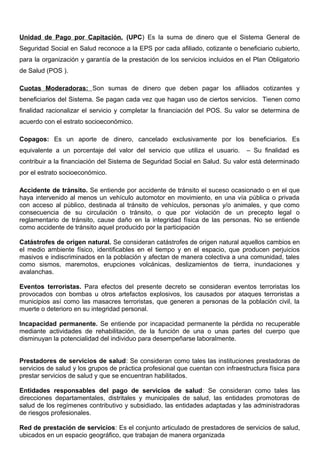 Unidad de Pago por Capitación. (UPC) Es la suma de dinero que el Sistema General de
Seguridad Social en Salud reconoce a la EPS por cada afiliado, cotizante o beneficiario cubierto,
para la organización y garantía de la prestación de los servicios incluidos en el Plan Obligatorio
de Salud (POS ).
Cuotas Moderadoras: Son sumas de dinero que deben pagar los afiliados cotizantes y
beneficiarios del Sistema. Se pagan cada vez que hagan uso de ciertos servicios. Tienen como
finalidad racionalizar el servicio y completar la financiación del POS. Su valor se determina de
acuerdo con el estrato socioeconómico.
Copagos: Es un aporte de dinero, cancelado exclusivamente por los beneficiarios. Es
equivalente a un porcentaje del valor del servicio que utiliza el usuario. – Su finalidad es
contribuir a la financiación del Sistema de Seguridad Social en Salud. Su valor está determinado
por el estrato socioeconómico.
Accidente de tránsito. Se entiende por accidente de tránsito el suceso ocasionado o en el que
haya intervenido al menos un vehículo automotor en movimiento, en una vía pública o privada
con acceso al público, destinada al tránsito de vehículos, personas y/o animales, y que como
consecuencia de su circulación o tránsito, o que por violación de un precepto legal o
reglamentario de tránsito, cause daño en la integridad física de las personas. No se entiende
como accidente de tránsito aquel producido por la participación
Catástrofes de origen natural. Se consideran catástrofes de origen natural aquellos cambios en
el medio ambiente físico, identificables en el tiempo y en el espacio, que producen perjuicios
masivos e indiscriminados en la población y afectan de manera colectiva a una comunidad, tales
como sismos, maremotos, erupciones volcánicas, deslizamientos de tierra, inundaciones y
avalanchas.
Eventos terroristas. Para efectos del presente decreto se consideran eventos terroristas los
provocados con bombas u otros artefactos explosivos, los causados por ataques terroristas a
municipios así como las masacres terroristas, que generen a personas de la población civil, la
muerte o deterioro en su integridad personal.
Incapacidad permanente. Se entiende por incapacidad permanente la pérdida no recuperable
mediante actividades de rehabilitación, de la función de una o unas partes del cuerpo que
disminuyan la potencialidad del individuo para desempeñarse laboralmente.
Prestadores de servicios de salud: Se consideran como tales las instituciones prestadoras de
servicios de salud y los grupos de práctica profesional que cuentan con infraestructura física para
prestar servicios de salud y que se encuentran habilitados.
Entidades responsables del pago de servicios de salud: Se consideran como tales las
direcciones departamentales, distritales y municipales de salud, las entidades promotoras de
salud de los regímenes contributivo y subsidiado, las entidades adaptadas y las administradoras
de riesgos profesionales.
Red de prestación de servicios: Es el conjunto articulado de prestadores de servicios de salud,
ubicados en un espacio geográfico, que trabajan de manera organizada
 