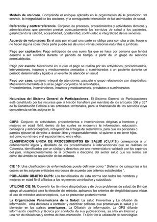 Modelo de atención. Comprende el enfoque aplicado en la organización de la prestación del
servicio, la integralidad de las acciones, y la consiguiente orientación de las actividades de salud.
Referencia y contrarreferencia. Conjunto de procesos, procedimientos y actividades técnicos y
administrativos que permiten prestar adecuadamente los servicios de salud a los pacientes,
garantizando la calidad, accesibilidad, oportunidad, continuidad e integralidad de los servicios,
Acuerdo de voluntades: Es el acto por el cual una parte se obliga para con otra a dar, hacer o
no hacer alguna cosa. Cada parte puede ser de una o varias personas naturales o jurídicas.
Pago por capitación: Pago anticipado de una suma fija que se hace por persona que tendrá
derecho a ser atendida durante un periodo de tiempo, a partir de un grupo de servicios
preestablecido.
Pago por evento: Mecanismo en el cual el pago se realiza por las actividades, procedimientos,
intervenciones, insumos y medicamentos prestados o suministrados a un paciente durante un
período determinado y ligado a un evento de atención en salud
Pago por caso, conjunto integral de atenciones, paquete o grupo relacionado por diagnóstico:
Mecanismo mediante el cual se pagan conjuntos de actividades,
Procedimientos, intervenciones, insumos y medicamentos, prestados o suministrados
Naturaleza del Sistema General de Participaciones. El Sistema General de Participaciones
está constituido por los recursos que la Nación transfiere por mandato de los artículos 356 y 357
de la Constitución Política a las entidades territoriales, para la financiación de los servicios cuya
competencia se les asigna en la
CUPS: Conjunto de actividades, procedimientos e intervenciones dirigidas a hombres y
mujeres en edad fértil, dentro de los cuales se encuentra la información, educación,
consejería y anticoncepción, incluyendo la entrega de suministros, para que las personas o
parejas ejerzan el derecho a decidir libre y responsablemente, si quieren o no tener hijos,
así como su número y el espaciamiento entre ellos.
CLASIFICACION UNICA DE PROCEDIMIENTOS EN SALUD (C.U.P.S.) corresponde a un
ordenamiento lógico y detallado de los procedimientos e intervenciones que se realizan en
Colombia, identificados por un código y descritos por una nomenclatura validada por los expertos
del país, independientemente de la profesión o disciplina del sector salud que los realice así
como del ámbito de realización de los mismos.
CIE 10: Una clasificación de enfermedades puede definirse como “ Sistema de categorías a las
cuales se les asignan entidades morbosas de acuerdo con criterios establecidos “.
POBLACION OBJETO CUPS: Los beneficiarios de esta norma son todos los hombres y
mujeres en edad fértil afiliados a los regímenes contributivo y subsidiado
UTILIDAD CIE 10: Convertir los términos diagnósticos y de otros problemas de salud, de Brindar
apoyo al usuario(a) para la elección del método, aplicando los criterios de elegibilidad para iniciar
el uso de métodos anticonceptivos, que se presentan posteriormente
La Organización Panamericana de la Salud: La salud Preventiva y La difusión de
información, está dedicada a controlar y coordinar políticas que promuevan la salud y el
bienestar en los países americanos. La Difusión de información. La OPS difunde
información científica y técnica por conducto de sus publicaciones, su sitio en Internet y
una red de bibliotecas y centros de documentación. Es líder en la utilización de tecnologías
 
