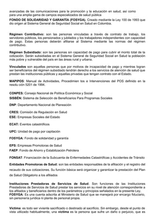 avanzadas de las comunicaciones para la promoción y la educación en salud, así como
para una amplia gama de campos especializados de salud pública
FONDO DE SOLIDARIDAD Y GARANTÍA (FOSYGA). Creado mediante la Ley 100 de 1993 que
dio origen al Sistema General de Seguridad Social en Salud en Colombia.
Régimen Contributivo: son las personas vinculadas a través de contrato de trabajo, los
servidores públicos, los pensionados y jubilados y los trabajadores independientes con capacidad
de pago. Estas personas deberán afiliarse al Sistema mediante las normas del régimen
contributivo.
Régimen Subsidiado: son las personas sin capacidad de pago para cubrir el monto total de la
cotización. Serán subsidiadas en el Sistema General de Seguridad Social en Salud la población
más pobre y vulnerable del país en las áreas rural y urbana.
Vinculados son aquellas personas que por motivos de incapacidad de pago y mientras logran
ser beneficiarios del régimen subsidiado tendrán derecho a los servicios de atención de salud que
prestan las instituciones públicas y aquellas privadas que tengan contrato con el Estado.
MAPIPOS: Manual de Actividades, Procedimien tos e Intervenciones del POS definido en la
resolu ción 5201 de 1994.
CONPES: Consejo Nacional de Política Económica y Social
SISBÉN: Sistema de Selección de Beneficiarios Para Programas Sociales
DNP: Departamento Nacional de Planeación
CRES: Comisión de Regulación en Salud
ESE: Empresas Sociales del Estado
ECAT: Eventos catastróficos
UPC: Unidad de pago por capitación
FOSYGA: Fondo de solidaridad y garantía
EPS: Empresas Promotoras de Salud
FAEP: Fondo de Ahorro y Estabilización Petrolera
FONSAT: Financiación de la Subcuenta de Enfermedades Catastróficas y Accidentes de Tránsito
Entidades Promotoras de Salud: son las entidades responsables de la afiliación y el registro del
recaudo de sus cotizaciones. Su función básica será organizar y garantizar la prestación del Plan
de Salud Obligatorio a los afiliados
Instituciones Prestadoras de Servicios de Salud. Son funciones de las Instituciones
Prestadoras de Servicios de Salud prestar los servicios en su nivel de atención correspondiente a
los afiliados y beneficiarios dentro de los parámetros y principios señalados en la presente Ley.
FOSYGA: Es una cuenta adscrita al Ministerio de Salud que se manejará por encargo fiduciario,
sin personería jurídica ni planta de personal propia.
Víctima: es todo ser viviente sacrificado o destinado al sacrificio. Sin embargo, desde el punto de
vista utilizado habitualmente, una víctima es la persona que sufre un daño o perjuicio, que es
 