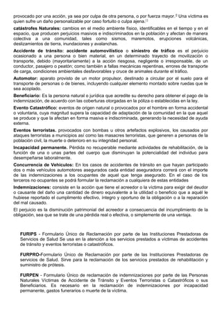 provocado por una acción, ya sea por culpa de otra persona, o por fuerza mayor.[]
Una víctima es
quien sufre un daño personalizable por caso fortuito o culpa ajena.[ ]
catástrofes Naturales: cambios en el medio ambiente físico, identificables en el tiempo y en el
espacio, que producen perjuicios masivos e indiscriminados en la población y afectan de manera
colectiva a una comunidad, tales como sismos, maremotos, erupciones volcánicas,
deslizamientos de tierra, inundaciones y avalanchas.
Accidente de tránsito: accidente automovilístico o siniestro de tráfico es el perjuicio
ocasionado a una persona o bien material, en un determinado trayecto de movilización o
transporte, debido (mayoritariamente) a la acción riesgosa, negligente o irresponsable, de un
conductor, pasajero o peatón; como también a fallas mecánicas repentinas, errores de transporte
de carga, condiciones ambientales desfavorables y cruce de animales durante el tráfico.
Automotor: aparato provisto de un motor propulsor, destinado a circular por el suelo para el
transporte de personas o de bienes, incluyendo cualquier elemento montado sobre ruedas que le
sea acoplado.
Beneficiario: Es la persona natural o jurídica que acredite su derecho para obtener el pago de la
indemnización, de acuerdo con las coberturas otorgadas en la póliza o establecidas en la ley.
Evento Catastrófico: eventos de origen natural o provocados por el hombre en forma accidental
o voluntaria, cuya magnitud supera la capacidad de adaptación de la comunidad en la que aquel
se produce y que la afectan en forma masiva e indiscriminada, generando la necesidad de ayuda
externa.
Eventos terroristas. provocados con bombas u otros artefactos explosivos, los causados por
ataques terroristas a municipios así como las masacres terroristas, que generen a personas de la
población civil, la muerte o deterioro en su integridad personal.
Incapacidad permanente. Pérdida no recuperable mediante actividades de rehabilitación, de la
función de una o unas partes del cuerpo que disminuyan la potencialidad del individuo para
desempeñarse laboralmente.
Concurrencia de Vehículos: En los casos de accidentes de tránsito en que hayan participado
dos o más vehículos automotores asegurados cada entidad aseguradora correrá con el importe
de las indemnizaciones a los ocupantes de aquel que tenga asegurado. En el caso de los
terceros no ocupantes se podrá formular la reclamación a cualquiera de estas entidades
Indemnizaciones: consiste en la acción que tiene el acreedor o la víctima para exigir del deudor
o causante del daño una cantidad de dinero equivalente a la utilidad o beneficio que a aquél le
hubiese reportado el cumplimento efectivo, íntegro y oportuno de la obligación o a la reparación
del mal causado.
El perjuicio es la disminución patrimonial del acreedor a consecuencia del incumplimiento de la
obligación, sea que se trate de una pérdida real o efectiva, o simplemente de una ventaja.
FURIPS - Formulario Único de Reclamación por parte de las Instituciones Prestadoras de
Servicios de Salud Se usa en la atención a los servicios prestados a víctimas de accidentes
de tránsito y eventos terroristas o catastróficos.
FURPRO-Formulario Único de Reclamación por parte de las Instituciones Prestadoras de
servicios de Salud. Sirve para la reclamación de los servicios prestados de rehabilitación y
suministro de prótesis.
FURPEN - Formulario Único de reclamación de indemnizaciones por parte de las Personas
Naturales Víctimas de Accidente de Tránsito y Eventos Terroristas o Catastróficos o sus
Beneficiarios. Es necesario en la reclamación de indemnizaciones por incapacidad
permanente, gastos funerarios o muerte de la víctima.
 