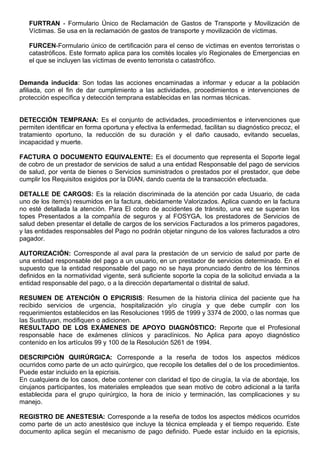 FURTRAN - Formulario Único de Reclamación de Gastos de Transporte y Movilización de
Víctimas. Se usa en la reclamación de gastos de transporte y movilización de víctimas.
FURCEN-Formulario único de certificación para el censo de victimas en eventos terroristas o
catastróficos. Este formato aplica para los comités locales y/o Regionales de Emergencias en
el que se incluyen las víctimas de evento terrorista o catastrófico.
Demanda inducida: Son todas las acciones encaminadas a informar y educar a la población
afiliada, con el fin de dar cumplimiento a las actividades, procedimientos e intervenciones de
protección específica y detección temprana establecidas en las normas técnicas.
DETECCIÓN TEMPRANA: Es el conjunto de actividades, procedimientos e intervenciones que
permiten identificar en forma oportuna y efectiva la enfermedad, facilitan su diagnóstico precoz, el
tratamiento oportuno, la reducción de su duración y el daño causado, evitando secuelas,
incapacidad y muerte.
FACTURA O DOCUMENTO EQUIVALENTE: Es el documento que representa el Soporte legal
de cobro de un prestador de servicios de salud a una entidad Responsable del pago de servicios
de salud, por venta de bienes o Servicios suministrados o prestados por el prestador, que debe
cumplir los Requisitos exigidos por la DIAN, dando cuenta de la transacción efectuada.
DETALLE DE CARGOS: Es la relación discriminada de la atención por cada Usuario, de cada
uno de los ítem(s) resumidos en la factura, debidamente Valorizados. Aplica cuando en la factura
no esté detallada la atención. Para El cobro de accidentes de tránsito, una vez se superan los
topes Presentados a la compañía de seguros y al FOSYGA, los prestadores de Servicios de
salud deben presentar el detalle de cargos de los servicios Facturados a los primeros pagadores,
y las entidades responsables del Pago no podrán objetar ninguno de los valores facturados a otro
pagador.
AUTORIZACIÓN: Corresponde al aval para la prestación de un servicio de salud por parte de
una entidad responsable del pago a un usuario, en un prestador de servicios determinado. En el
supuesto que la entidad responsable del pago no se haya pronunciado dentro de los términos
definidos en la normatividad vigente, será suficiente soporte la copia de la solicitud enviada a la
entidad responsable del pago, o a la dirección departamental o distrital de salud.
RESUMEN DE ATENCIÓN O EPICRISIS: Resumen de la historia clínica del paciente que ha
recibido servicios de urgencia, hospitalización y/o cirugía y que debe cumplir con los
requerimientos establecidos en las Resoluciones 1995 de 1999 y 3374 de 2000, o las normas que
las Sustituyan, modifiquen o adicionen.
RESULTADO DE LOS EXÁMENES DE APOYO DIAGNÓSTICO: Reporte que el Profesional
responsable hace de exámenes clínicos y paraclínicos. No Aplica para apoyo diagnóstico
contenido en los artículos 99 y 100 de la Resolución 5261 de 1994.
DESCRIPCIÓN QUIRÚRGICA: Corresponde a la reseña de todos los aspectos médicos
ocurridos como parte de un acto quirúrgico, que recopile los detalles del o de los procedimientos.
Puede estar incluido en la epicrisis.
En cualquiera de los casos, debe contener con claridad el tipo de cirugía, la vía de abordaje, los
cirujanos participantes, los materiales empleados que sean motivo de cobro adicional a la tarifa
establecida para el grupo quirúrgico, la hora de inicio y terminación, las complicaciones y su
manejo.
REGISTRO DE ANESTESIA: Corresponde a la reseña de todos los aspectos médicos ocurridos
como parte de un acto anestésico que incluye la técnica empleada y el tiempo requerido. Este
documento aplica según el mecanismo de pago definido. Puede estar incluido en la epicrisis,
 