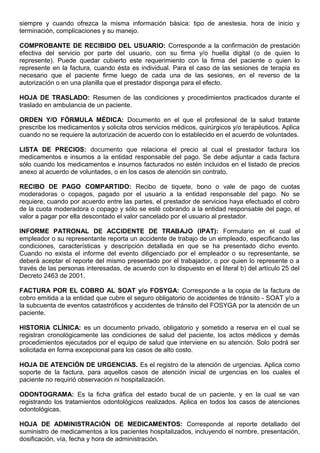 siempre y cuando ofrezca la misma información básica: tipo de anestesia, hora de inicio y
terminación, complicaciones y su manejo.
COMPROBANTE DE RECIBIDO DEL USUARIO: Corresponde a la confirmación de prestación
efectiva del servicio por parte del usuario, con su firma y/o huella digital (o de quien lo
represente). Puede quedar cubierto este requerimiento con la firma del paciente o quien lo
represente en la factura, cuando ésta es individual. Para el caso de las sesiones de terapia es
necesario que el paciente firme luego de cada una de las sesiones, en el reverso de la
autorización o en una planilla que el prestador disponga para el efecto.
HOJA DE TRASLADO: Resumen de las condiciones y procedimientos practicados durante el
traslado en ambulancia de un paciente.
ORDEN Y/O FÓRMULA MÉDICA: Documento en el que el profesional de la salud tratante
prescribe los medicamentos y solicita otros servicios médicos, quirúrgicos y/o terapéuticos. Aplica
cuando no se requiere la autorización de acuerdo con lo establecido en el acuerdo de voluntades.
LISTA DE PRECIOS: documento que relaciona el precio al cual el prestador factura los
medicamentos e insumos a la entidad responsable del pago. Se debe adjuntar a cada factura
sólo cuando los medicamentos e insumos facturados no estén incluidos en el listado de precios
anexo al acuerdo de voluntades, o en los casos de atención sin contrato.
RECIBO DE PAGO COMPARTIDO: Recibo de tiquete, bono o vale de pago de cuotas
moderadoras o copagos, pagado por el usuario a la entidad responsable del pago. No se
requiere, cuando por acuerdo entre las partes, el prestador de servicios haya efectuado el cobro
de la cuota moderadora o copago y sólo se esté cobrando a la entidad responsable del pago, el
valor a pagar por ella descontado el valor cancelado por el usuario al prestador.
INFORME PATRONAL DE ACCIDENTE DE TRABAJO (IPAT): Formulario en el cual el
empleador o su representante reporta un accidente de trabajo de un empleado, especificando las
condiciones, características y descripción detallada en que se ha presentado dicho evento.
Cuando no exista el informe del evento diligenciado por el empleador o su representante, se
deberá aceptar el reporte del mismo presentado por el trabajador, o por quien lo represente o a
través de las personas interesadas, de acuerdo con lo dispuesto en el literal b) del artículo 25 del
Decreto 2463 de 2001.
FACTURA POR EL COBRO AL SOAT y/o FOSYGA: Corresponde a la copia de la factura de
cobro emitida a la entidad que cubre el seguro obligatorio de accidentes de tránsito - SOAT y/o a
la subcuenta de eventos catastróficos y accidentes de tránsito del FOSYGA por la atención de un
paciente.
HISTORIA CLÍNICA: es un documento privado, obligatorio y sometido a reserva en el cual se
registran cronológicamente las condiciones de salud del paciente, los actos médicos y demás
procedimientos ejecutados por el equipo de salud que interviene en su atención. Solo podrá ser
solicitada en forma excepcional para los casos de alto costo.
HOJA DE ATENCIÓN DE URGENCIAS. Es el registro de la atención de urgencias. Aplica como
soporte de la factura, para aquellos casos de atención inicial de urgencias en los cuales el
paciente no requirió observación ni hospitalización.
ODONTOGRAMA: Es la ficha gráfica del estado bucal de un paciente, y en la cual se van
registrando los tratamientos odontológicos realizados. Aplica en todos los casos de atenciones
odontológicas.
HOJA DE ADMINISTRACIÓN DE MEDICAMENTOS: Corresponde al reporte detallado del
suministro de medicamentos a los pacientes hospitalizados, incluyendo el nombre, presentación,
dosificación, vía, fecha y hora de administración.
 