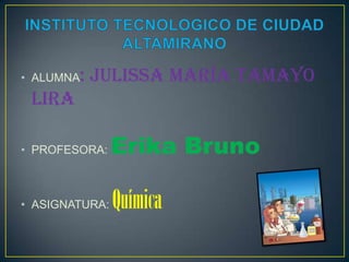 • ALUMNA: Julissa María Tamayo
 Lira

• PROFESORA:    Erika Bruno

• ASIGNATURA:   Química
 