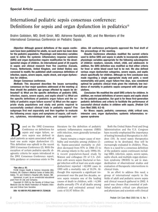 Special Article
International pediatric sepsis consensus conference:
Deﬁnitions for sepsis and organ dysfunction in pediatrics*
Brahm Goldstein, MD; Brett Giroir, MD; Adrienne Randolph, MD; and the Members of the
International Consensus Conference on Pediatric Sepsis
B
ased on the 1992 Consensus
Conference on deﬁnitions for
sepsis and organ failure, se-
vere sepsis was deﬁned in
adult patients as sepsis associated with at
least one acute organ dysfunction (1).
This deﬁnition was upheld in the recent
2001 Consensus Conference (2). With the
exception of certain pediatric-speciﬁc di-
agnostic criteria for sepsis introduced in
the 2001 Consensus Conference report,
little guidance or consensus exists in the
literature for the deﬁnition of pediatric
systemic inﬂammatory response (SIRS)
with infection, more generally termed pe-
diatric sepsis.
Sepsis remains a major cause of mor-
bidity and mortality among children (3–
6). Sepsis-associated mortality in chil-
dren decreased from 97% in 1966 (7) to
9% among infants in the early 1990s (8).
A recent population-based study by
Watson and colleagues (9) of U.S. chil-
dren with severe sepsis (bacterial or fun-
gal infection with at least one acute organ
dysfunction) reported Ͼ42,000 cases in
1995 with a mortality rate of 10.3%. Al-
though this represents a signiﬁcant im-
provement over the past few decades, se-
vere sepsis remains one of the leading
causes of death in children, with Ͼ4,300
deaths annually (7% of all deaths among
children) and estimated annual total
costs of $1.97 billion (9).
Both the United States Food and Drug
Administration and the U.S. Congress
have recently emphasized the importance
of testing biomedical therapeutics in chil-
dren (10). As novel sepsis therapeutics
continue to be developed, they will be
increasingly evaluated in children. Thus,
there is a need for a consensus deﬁnition
of the pediatric sepsis continuum includ-
ing SIRS, infection, sepsis, severe sepsis,
septic shock, and multiple organ dysfunc-
tion syndrome (MODS) to aid in stan-
dardization of observational studies and
evaluation of therapeutic interventions in
clinical trials.
In an effort to address this need, a
group of international experts in the
ﬁelds of adult and pediatric severe sepsis
and clinical research gathered in 2002. A
panel was chosen that consisted of pub-
lished pediatric critical care physicians
and physicians and scientists with clinical
*See also p. 83.
FCCM Oregon Health & Science University (BG),
Portland, OR; Children’s Medical Center of Dallas (BG),
Dallas, TX; and Children’s Hospital (AR), Boston, MA
Sponsored, in part, by an unrestricted educational
grant from Eli Lilly and Company.
Copyright © 2005 by the Society of Critical Care
Medicine and the World Federation of Pediatric Inten-
sive and Critical Care Societies
DOI: 10.1097/01.PCC.0000149131.72248.E6
Objective: Although general deﬁnitions of the sepsis contin-
uum have been published for adults, no such work has been done
for the pediatric population. Physiologic and laboratory variables
used to deﬁne the systemic inﬂammatory response syndrome
(SIRS) and organ dysfunction require modiﬁcation for the devel-
opmental stages of children. An international panel of 20 experts
in sepsis and clinical research from ﬁve countries (Canada,
France, Netherlands, United Kingdom, and United States) was
convened to modify the published adult consensus deﬁnitions of
infection, sepsis, severe sepsis, septic shock, and organ dysfunc-
tion for children.
Design: Consensus conference.
Methods: This document describes the issues surrounding
consensus on four major questions addressed at the meeting: a)
How should the pediatric age groups affected by sepsis be de-
lineated? b) What are the speciﬁc deﬁnitions of pediatric SIRS,
infection, sepsis, severe sepsis, and septic shock? c) What are
the speciﬁc deﬁnitions of pediatric organ failure and the va-
lidity of pediatric organ failure scores? d) What are the appro-
priate study populations and study end points required to
successfully conduct clinical trials in pediatric sepsis? Five
subgroups ﬁrst met separately and then together to evaluate
the following areas: signs and symptoms of sepsis, cell mark-
ers, cytokines, microbiological data, and coagulation vari-
ables. All conference participants approved the ﬁnal draft of
the proceedings of the meeting.
Results: Conference attendees modiﬁed the current criteria
used to deﬁne SIRS and sepsis in adults to incorporate pediatric
physiologic variables appropriate for the following subcategories
of children: newborn, neonate, infant, child, and adolescent. In
addition, the SIRS deﬁnition was modiﬁed so that either criteria
for fever or white blood count had to be met. We also deﬁned
various organ dysfunction categories, severe sepsis, and septic
shock speciﬁcally for children. Although no ﬁrm conclusion was
made regarding a single appropriate study end point, a novel
nonmortality end point, organ failure-free days, was considered
optimal for pediatric clinical trials given the relatively low inci-
dence of mortality in pediatric sepsis compared with adult pop-
ulations.
Conclusion: We modiﬁed the adult SIRS criteria for children. In
addition, we revised deﬁnitions of severe sepsis and septic shock
for the pediatric population. Our goal is for these ﬁrst-generation
pediatric deﬁnitions and criteria to facilitate the performance of
successful clinical studies in children with sepsis. (Pediatr Crit
Care Med 2005; 6:2–8)
KEY WORDS: sepsis; pediatric; consensus; child; critical care;
intensive care; organ dysfunction; systemic inﬂammatory re-
sponse syndrome
2 Pediatr Crit Care Med 2005 Vol. 6, No. 1
 