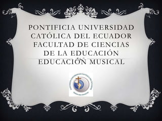 PONTIFICIA UNIVERSIDAD
 CATÓLICA DEL ECUADOR
 FACULTAD DE CIENCIAS
   DE LA EDUCACIÓN
  EDUCACIÓN MUSICAL
 