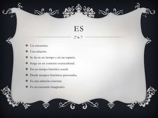 ES
 Un encuentro.
 Una relación.
 Se da en un tiempo y en un espacio.
 Surge en un contexto sociocultural.
 En un tiempo histórico social.
 Desde tiempos históricos personales.
 Es una relación concreta.
 Es un escenario imaginario.
 
