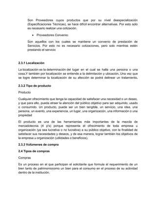 Son Proveedores cuyos productos que por su nivel deespecialización
(Especificaciones Técnicas), se hace difícil encontrar alternativas. Por esto solo
es necesario realizar una cotización.
 Proveedores Convenio:
Son aquellos con los cuales se mantiene un convenio de prestación de
Servicios. Por esto no es necesario cotizaciones, pero solo mientras estén
prestando el servicio
2.3.1 Localización
La localización es la determinación del lugar en el cual se halla una persona o una
cosa.Y también por localización se entiende a la delimitación y ubicación. Una vez que
se logre determinar la localización de su afección se podrá delinear un tratamiento.
2.3.2 Tipo de producto
Producto
Cualquier ofrecimiento que tenga la capacidad de satisfacer una necesidad o un deseo,
y que para ello, pueda atraer la atención del público objetivo para ser adquirido, usado
o consumido. Un producto, puede ser un bien tangible, un servicio, una idea, una
persona, un evento, una experiencia, un lugar, una organización, una información o una
propiedad
El producto es una de las herramientas más importantes de la mezcla de
mercadotecnia (4 p's) porque representa el ofrecimiento de toda empresa u
organización (ya sea lucrativa o no lucrativa) a su público objetivo, con la finalidad de
satisfacer sus necesidades y deseos, y de esa manera, lograr también los objetivos de
la empresa u organización (utilidades o beneficios).
2.3.3 Volúmenes de compra
2.4 Tipos de compras
Compras
Es un proceso en el que participan el solicitante que formula el requerimiento de un
bien tanto de patrimoniocomo un bien para el consumo en el proceso de su actividad
dentro de la institución.
 