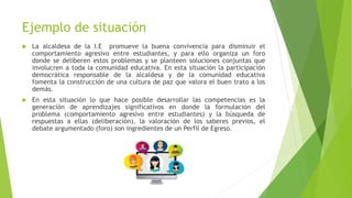 Ejemplo de situación
 La alcaldesa de la I.E promueve la buena convivencia para disminuir el
comportamiento agresivo entre estudiantes, y para ello organiza un foro
donde se deliberen estos problemas y se planteen soluciones conjuntas que
involucren a toda la comunidad educativa. En esta situación la participación
democrática responsable de la alcaldesa y de la comunidad educativa
fomenta la construcción de una cultura de paz que valora el buen trato a los
demás.
 En esta situación lo que hace posible desarrollar las competencias es la
generación de aprendizajes significativos en donde la formulación del
problema (comportamiento agresivo entre estudiantes) y la búsqueda de
respuestas a ellas (deliberación), la valoración de los saberes previos, el
debate argumentado (foro) son ingredientes de un Perfil de Egreso.
 