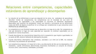 Relaciones entre competencias, capacidades
estándares de aprendizaje y desempeños
 La relación de las definiciones es que uno depende de los otros, los estándares de aprendizaje
describen niveles de competencias, las competencias son el resultado de una serie de
combinaciones de capacidades y las capacidades se concretan en diferentes desempeños
observables que muestran los estudiantes, existe una relación y articulación de las definiciones
claves del Perfil de Egreso al planificar en un enfoque por competencias lo que conocemos como
PROPOSITOS DE APRENDIZAJE.
 La competencia es una facultad humana que se desarrolla a lo largo de la vida. Ser competente es
más que demostrar el logro de cada capacidad por separado: es combinar capacidades con un
propósito en nuevas situaciones.
 Cuando describimos las características específicas de la competencia (que implica capacidades) en
un grado de EBR, estamos hablando de desempeños de grado.
 Cuando describimos desempeños más complejos, asociados a un nivel de la EBR, nos estamos
refiriendo a los estándares de aprendizaje.
 Las competencias progresan a lo largo de la vida y una descripción de ello son los desempeños y los
estándares, cuando enfrentamos determinadas situaciones movilizamos un conjunto de diversos
recursos como: conocimientos, habilidades y actitudes.
 