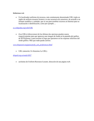 Definiciones web<br />Un localizador uniforme de recursos, más comúnmente denominado URL (sigla en inglés de uniform resource locator), es una secuencia de caracteres, de acuerdo a un formato modélico y estándar, que se usa para nombrar recursos en Internet para su localización o identificación, como por ejemplo ...<br />es.wikipedia.org/wiki/URL<br />(Las URLs) (direcciones) de las últimas dos opciones pueden usarse respectivamente para que aparezca una imagen de fondo en la pantalla del gráfico de SETI@home y para mostrar el logo que queramos en las esquinas inferiores del modo gráfico. Más que nada queda curioso.<br />www.hispaseti.org/guias/prefs_seti_preferences.html<br />URL (atención: Es femenino La URL).<br />drupal.org.es/node/4567<br />acrónimo de Uniform Resource Locator, dirección de una página web.<br />