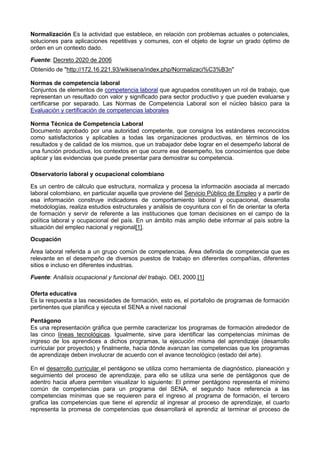 Normalización Es la actividad que establece, en relación con problemas actuales o potenciales,
soluciones para aplicaciones repetitivas y comunes, con el objeto de lograr un grado óptimo de
orden en un contexto dado.
Fuente: Decreto 2020 de 2006
Obtenido de "http://172.16.221.93/wikisena/index.php/Normalizaci%C3%B3n"
Normas de competencia laboral
Conjuntos de elementos de competencia laboral que agrupados constituyen un rol de trabajo, que
representan un resultado con valor y significado para sector productivo y que pueden evaluarse y
certificarse por separado. Las Normas de Competencia Laboral son el núcleo básico para la
Evaluación y certificación de competencias laborales
Norma Técnica de Competencia Laboral
Documento aprobado por una autoridad competente, que consigna los estándares reconocidos
como satisfactorios y aplicables a todas las organizaciones productivas, en términos de los
resultados y de calidad de los mismos, que un trabajador debe lograr en el desempeño laboral de
una función productiva, los contextos en que ocurre ese desempeño, los conocimientos que debe
aplicar y las evidencias que puede presentar para demostrar su competencia.
Observatorio laboral y ocupacional colombiano
Es un centro de cálculo que estructura, normaliza y procesa la información asociada al mercado
laboral colombiano, en particular aquella que proviene del Servicio Público de Empleo y a partir de
esa información construye indicadores de comportamiento laboral y ocupacional, desarrolla
metodologías, realiza estudios estructurales y análisis de coyuntura con el fin de orientar la oferta
de formación y servir de referente a las instituciones que toman decisiones en el campo de la
política laboral y ocupacional del país. En un ámbito más amplio debe informar al país sobre la
situación del empleo nacional y regional[1].
Ocupación
Área laboral referida a un grupo común de competencias. Área definida de competencia que es
relevante en el desempeño de diversos puestos de trabajo en diferentes compañías, diferentes
sitios e incluso en diferentes industrias.
Fuente: Análisis ocupacional y funcional del trabajo. OEI, 2000.[1]
Oferta educativa
Es la respuesta a las necesidades de formación, esto es, el portafolio de programas de formación
pertinentes que planifica y ejecuta el SENA a nivel nacional
Pentágono
Es una representación gráfica que permite caracterizar los programas de formación alrededor de
las cinco líneas tecnológicas. Igualmente, sirve para identificar las competencias mínimas de
ingreso de los aprendices a dichos programas, la ejecución misma del aprendizaje (desarrollo
curricular por proyectos) y finalmente, hacia dónde avanzan las competencias que los programas
de aprendizaje deben involucrar de acuerdo con el avance tecnológico (estado del arte).
En el desarrollo curricular el pentágono se utiliza como herramienta de diagnóstico, planeación y
seguimiento del proceso de aprendizaje, para ello se utiliza una serie de pentágonos que de
adentro hacia afuera permiten visualizar lo siguiente: El primer pentágono representa el mínimo
común de competencias para un programa del SENA, el segundo hace referencia a las
competencias mínimas que se requieren para el ingreso al programa de formación, el tercero
grafica las competencias que tiene el aprendiz al ingresar al proceso de aprendizaje, el cuarto
representa la promesa de competencias que desarrollará el aprendiz al terminar el proceso de
 