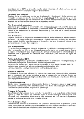 aprendizaje en el SENA y el quinto muestra como referencia, el estado del arte de las
competencias relacionadas con el programa de aprendizaje
Pertinencia de la formación
Cualidad de la formación que permite que la planeación y la ejecución de las acciones de
formación correspondan con las expectativas de empleabilidad de los aprendices, y con las
competencias requeridas por los empresarios. En el ámbito macroeconómico esta cualidad esta
asociado con las perspectivas desarrollo de las regiones y del país
Plan de aprendizaje y evaluación
Documento que consigna la concertación entre el Instructor-tutor y el Aprendiz, sobre las
actividades de aprendizaje, el seguimiento y evaluación, según las evidencias de aprendizajes
previos y las necesidades de formación identificadas, y con base en el diseño curricular
correspondiente
Plan de formación
Proyecto o conjunto de proyectos que desarrollados por el mismo aprendiz en distintos tiempos,
ambientes y con diversos recursos o materiales de formación, permiten cumplir con los resultados
de aprendizaje definidos para el programa de formación y por tanto el desarrollo integral de las
competencias asociadas a dicho programa
Plan de mejoramiento
Documento que se elabora para consignar acciones de formación, concertadas entre el Instructor-
tutor y el Aprendiz, con el fin de que éste pueda alcanzar los logros que no pudo obtener durante
el proceso normal definido para el aprendizaje. Se formula durante el período establecido para la
formación, con el propósito de establecer otras alternativas para alcanzar los logros de
aprendizaje
Política de Calidad del SENA
El SENA se compromete a garantizar la calidad en el marco de la formación por competencias y el
aprendizaje por proyectos, promoviendo la aceleración y flexibilidad
del proceso de aprendizaje, y brindando una respuesta eficaz en la prestación de los servicios
institucionales, para contribuir a la competitividad y productividad del país
con responsabilidad social y el mejoramiento continuo de sus procesos.
Proceso de formación
Actividades de Aprendizaje y Evaluación, tanto presenciales como desescolarizadas (virtuales),
que se desarrollan de manera articulada y con la incorporación de diversas fuentes de
conocimiento, con el fin de que el Aprendiz desarrolle, como mínimo, las competencias definidas
para el programa de formación
Producción de centros
Son los bienes y servicios que se obtienen en los Centros de Formación a través de los proyectos
productivos desarrollados por los aprendices como parte de las actividades para desarrollar las
competencias previstas en los programas de aprendizaje
Programa de Formación
Es definido con el proceso de diseño curricular y se constituye en el conjunto de condiciones de
ingreso y salida del proceso de formación, sujeto a aplicar estrategias metodológicas para
desarrollar unas competencias expresadas en unos contenidos. En todos los casos, el programa
traduce en un Título en el marco de la formación titulada
Proyecto de aprendizaje
Herramienta de formación que involucra a los Aprendices en la solución de problemas y otras
tareas significativas, les permite trabajar de manera autónoma e interdisciplinaria para construir su
propio aprendizaje y culmina en resultados reales generados por ellos mismos.
 