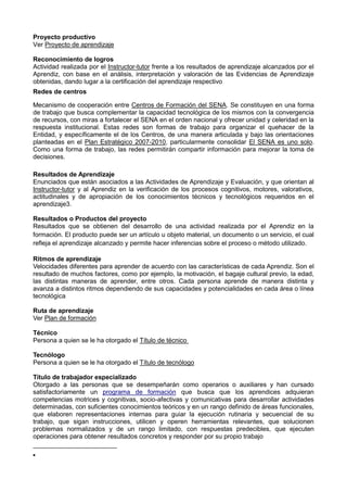 Proyecto productivo
Ver Proyecto de aprendizaje
Reconocimiento de logros
Actividad realizada por el Instructor-tutor frente a los resultados de aprendizaje alcanzados por el
Aprendiz, con base en el análisis, interpretación y valoración de las Evidencias de Aprendizaje
obtenidas, dando lugar a la certificación del aprendizaje respectivo
Redes de centros
Mecanismo de cooperación entre Centros de Formación del SENA. Se constituyen en una forma
de trabajo que busca complementar la capacidad tecnológica de los mismos con la convergencia
de recursos, con miras a fortalecer el SENA en el orden nacional y ofrecer unidad y celeridad en la
respuesta institucional. Estas redes son formas de trabajo para organizar el quehacer de la
Entidad, y específicamente el de los Centros, de una manera articulada y bajo las orientaciones
planteadas en el Plan Estratégico 2007-2010, particularmente consolidar El SENA es uno solo.
Como una forma de trabajo, las redes permitirán compartir información para mejorar la toma de
decisiones.
Resultados de Aprendizaje
Enunciados que están asociados a las Actividades de Aprendizaje y Evaluación, y que orientan al
Instructor-tutor y al Aprendiz en la verificación de los procesos cognitivos, motores, valorativos,
actitudinales y de apropiación de los conocimientos técnicos y tecnológicos requeridos en el
aprendizaje3.
Resultados o Productos del proyecto
Resultados que se obtienen del desarrollo de una actividad realizada por el Aprendiz en la
formación. El producto puede ser un artículo u objeto material, un documento o un servicio, el cual
refleja el aprendizaje alcanzado y permite hacer inferencias sobre el proceso o método utilizado.
Ritmos de aprendizaje
Velocidades diferentes para aprender de acuerdo con las características de cada Aprendiz. Son el
resultado de muchos factores, como por ejemplo, la motivación, el bagaje cultural previo, la edad,
las distintas maneras de aprender, entre otros. Cada persona aprende de manera distinta y
avanza a distintos ritmos dependiendo de sus capacidades y potencialidades en cada área o línea
tecnológica
Ruta de aprendizaje
Ver Plan de formación
Técnico
Persona a quien se le ha otorgado el Título de técnico
Tecnólogo
Persona a quien se le ha otorgado el Título de tecnólogo
Título de trabajador especializado
Otorgado a las personas que se desempeñarán como operarios o auxiliares y han cursado
satisfactoriamente un programa de formación que busca que los aprendices adquieran
competencias motrices y cognitivas, socio-afectivas y comunicativas para desarrollar actividades
determinadas, con suficientes conocimientos teóricos y en un rango definido de áreas funcionales,
que elaboren representaciones internas para guiar la ejecución rutinaria y secuencial de su
trabajo, que sigan instrucciones, utilicen y operen herramientas relevantes, que solucionen
problemas normalizados y de un rango limitado, con respuestas predecibles, que ejecuten
operaciones para obtener resultados concretos y responder por su propio trabajo
 