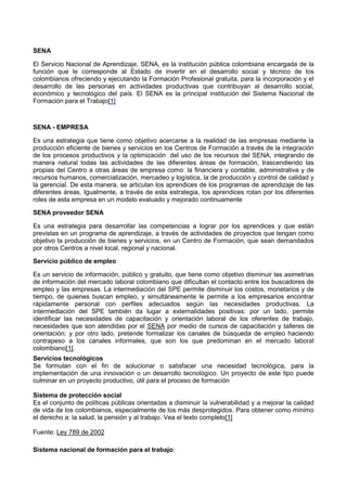 SENA
El Servicio Nacional de Aprendizaje, SENA, es la institución pública colombiana encargada de la
función que le corresponde al Estado de invertir en el desarrollo social y técnico de los
colombianos ofreciendo y ejecutando la Formación Profesional gratuita, para la incorporación y el
desarrollo de las personas en actividades productivas que contribuyan al desarrollo social,
económico y tecnológico del país. El SENA es la principal institución del Sistema Nacional de
Formación para el Trabajo[1]
SENA - EMPRESA
Es una estrategia que tiene como objetivo acercarse a la realidad de las empresas mediante la
producción eficiente de bienes y servicios en los Centros de Formación a través de la integración
de los procesos productivos y la optimización del uso de los recursos del SENA, integrando de
manera natural todas las actividades de las diferentes áreas de formación, trascendiendo las
propias del Centro a otras áreas de empresa como: la financiera y contable, administrativa y de
recursos humanos, comercialización, mercadeo y logística, la de producción y control de calidad y
la gerencial. De esta manera, se articulan los aprendices de los programas de aprendizaje de las
diferentes áreas. Igualmente, a través de esta estrategia, los aprendices rotan por los diferentes
roles de esta empresa en un modelo evaluado y mejorado continuamente
SENA proveedor SENA
Es una estrategia para desarrollar las competencias a lograr por los aprendices y que están
previstas en un programa de aprendizaje, a través de actividades de proyectos que tengan como
objetivo la producción de bienes y servicios, en un Centro de Formación, que sean demandados
por otros Centros a nivel local, regional y nacional.
Servicio público de empleo
Es un servicio de información, público y gratuito, que tiene como objetivo disminuir las asimetrías
de información del mercado laboral colombiano que dificultan el contacto entre los buscadores de
empleo y las empresas. La intermediación del SPE permite disminuir los costos, monetarios y de
tiempo, de quienes buscan empleo, y simultáneamente le permite a los empresarios encontrar
rápidamente personal con perfiles adecuados según las necesidades productivas. La
intermediación del SPE también da lugar a externalidades positivas: por un lado, permite
identificar las necesidades de capacitación y orientación laboral de los oferentes de trabajo,
necesidades que son atendidas por el SENA por medio de cursos de capacitación y talleres de
orientación; y por otro lado, pretende formalizar los canales de búsqueda de empleo haciendo
contrapeso a los canales informales, que son los que predominan en el mercado laboral
colombiano[1].
Servicios tecnológicos
Se formulan con el fin de solucionar o satisfacer una necesidad tecnológica, para la
implementación de una innovación o un desarrollo tecnológico. Un proyecto de este tipo puede
culminar en un proyecto productivo, útil para el proceso de formación
Sistema de protección social
Es el conjunto de políticas públicas orientadas a disminuir la vulnerabilidad y a mejorar la calidad
de vida de los colombianos, especialmente de los más desprotegidos. Para obtener como mínimo
el derecho a: la salud, la pensión y al trabajo. Vea el texto completo[1]
Fuente: Ley 789 de 2002
Sistema nacional de formación para el trabajo:
 