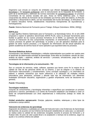 Organismo que vincula un conjunto de entidades que ofrecen formación técnica, formación
tecnológica y de formación profesional, para la estructuración de la respuesta de formación, a
partir de la identificación y definición de normas nacionales de competencia laboral, en procesos
concertados de los actores sociales del país. Actúa en forma sistémica para: 1) Hacer
congruentes las ofertas de formación de las entidades que forman parte del sistema, 2) Articular
sistemática y eficazmente la oferta, con las necesidades del mundo del trabajo, 3) Articularse con
el sistema educativo formal, estableciendo mecanismos transparentes de equivalencias y
homologaciones.
Fuente: Sistema Nacional de Formación para el Trabajo. Enfoque Colombiano. SENA, 2003[1]
SOFIA plus
La sigla significa Sistema Optimizado para la Formación y el Aprendizaje Activo. En el año 2009
empezará a operar el aplicativo denominado SOFIA PLUS, como la principal herramienta para
facilitar la gestión de los nuevos procesos formativos en el SENA. La operación del sistema
requiere la interacción de tres componentes importantes: el entendimiento y adopción de los
nuevos procesos de gestión del aprendizaje, la prueba y uso del aplicativo diseñado para la
gestión de estos nuevos procesos, y la migración de información útil del actual aplicativo de
gestión académica de centros hacia el nuevo aplicativo que soportará todos los procesos.
Técnicas Didácticas Activas
Corresponde a las distintas metodologías y métodos sistematizados que pueden ser usados para
el desarrollo de determinada actividad de aprendizaje. Entre ellos se consideran: estudio de caso,
análisis de objeto – sistemas, análisis de servicios – procesos, simulaciones, juego de roles,
socialización de conceptos.
Tecnologías de la información y la comunicación - TIC
Son un conjunto de servicios, redes, software, aparatos que tienen como fin la mejora de la
calidad de vida de las personas dentro de un entorno, y que se integran a un sistema de
información interconectado y complementario. Como concepto sociológico y no informático se
refieren a saberes necesarios que hacen referencia a la utilización de múltiples medios
informáticos para almacenar, procesar y difundir todo tipo de información con diferentes
finalidades (formación educativa, organización y gestión empresarial, toma de decisiones en
general).
Fuente: Wikipedia[1]
Tecnologías medulares
Conjunto de conocimientos y tecnologías inherentes o específicos que caracterizan un proceso
productivo o servicio, permitiendo a un Centro de Formación establecer una fortaleza o crear un
factor de complementariedad con otras dependencias e instituciones (trabajo en redes de
Centros).
Unidad productiva agropecuaria: Granjas, galpones, establos, estanques y otros tipos de
ambientes a campo abierto.
Valoración de evidencias de aprendizaje
Asignación de atributos o cualidades por parte del Instructor-tutor a las Evidencias de Aprendizaje
del Aprendiz, de acuerdo con los Criterios de Evaluación establecidos en cada caso. La valoración
se realiza sobre la calidad de las evidencias recogidas durante el proceso de formación y al
finalizar éste. El juicio de valor puede llevar a la aceptación o rechazo de la evidencia, según se
ajuste o no a dichos criterios de calidad
 