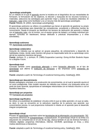 Aprendizaje autodirigido
Es un método en el que el aprendiz asume la iniciativa en el diagnóstico de sus necesidades de
formación, la formulación de los objetivos, la elección y búsqueda de los recursos humanos y
materiales, selecciona las estrategias para aprender mejor y evalúa los resultados obtenidos. El
instructor – tutor actúa como facilitador y es un recurso más del aprendizaje autodirigido.
Fuente: Rebollo, M. (2002). Aprendizaje autodirigido[1]
El aprendizaje autónomo se refiere a la posibilidad que tienen el aprendiz de gestionar su propio
proceso de aprendizaje para desarrollar las competencias, accediendo a diferentes fuentes de
conocimiento. Desde el proyecto se identifican los tiempos de dedicación del aprendiz a trabajo
con el Instructor- tutor, con el monitor, con el equipo (grupo de trabajo) y al trabajo individual (por
ejemplo consultas en blackboard, tiempo dedicado a prácticas empresariales y a otras
actividades).
Aprendizaje autónomo
Ver: Aprendizaje autodirigido
Aprendizaje colaborativo
Conjunto de métodos que se aplican en grupos pequeños, de entrenamiento y desarrollo de
habilidades mixtas, donde cada miembro del grupo es responsable tanto de su aprendizaje como
del de los restantes miembros del grupo.
Fuente: Jonhson, D. y Jonhson, R. (1989).Cooperative Learning: Giving At-Risk Students Hopes
for a Brighter Future.
Aprendizaje dual
Conocido también como aprendizaje alternado y como formación alternada, es el tipo de
aprendizaje que alterna la institución de formación y las empresas como ambientes de
aprendizaje.
Fuente: adaptado a partir de Terminology of vocational training policy, Cedefop[1], 2004.
Aprendizaje por descubrimiento
Modelo pedagógico orientado a la construcción de conocimientos, en el cual el aprendiz asume el
rol como protagonista. Este modelo requiere de métodos que motiven una búsqueda activa por
parte de quien aprende, apoyándose en estrategias relacionadas con el método inductivo o con el
hipotético-deductivo.
Aprendizaje por proyectos
Ver Formación por proyectos
Aprendizaje significativo
Se refiere a la posibilidad de establecer vínculos entre lo que se debe aprender y lo que se sabe,
es decir, lo que se encuentra en la estructura cognitiva de la persona que aprende: sus
conocimientos previos, lo cual proporciona motivación e interés en el aprendiz para el desarrollo
integral competencias.
Aprendizaje virtual
Proceso de aprendizaje soportado sobre las tecnologías de la Información y la comunicación, TIC,
requiriendo esfuerzos de autoaprendizaje y autoevaluación. El aprendizaje virtual no se limita a la
adquisición de competencias en el uso de las TIC, abarca también el uso de diversos formatos y
métodos digitales: programas informáticos, internet, CD-ROM, aprendizaje en línea, y otros
medios electrónicos e interactivos.
Fuente: adaptado a partir de Terminology of vocational training policy, Cedefop[1], 2004.
 