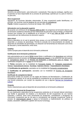 Autoaprendizaje
Sinónimo de autoformación, auto-instrucción o autoestudio. Para algunos sicólogos, significa que
el aprendiz se hace responsable de su proceso de aprendizaje, aprende por sí y para sí mismo y
no para otro.
Área ocupacional
Agrupación de funciones laborales relacionadas. El área ocupacional puede identificarse, en
principio, con el primer nivel de desglose de una sub-área de competencia.
Fuente: Análisis ocupacional y funcional del trabajo. OEI, 2000.[1]
Articulación con la educación superior
De acuerdo con el Artículo 22 del Decreto 2888 de 2007, los programas de formación laboral y los
de formación académica ofrecidos por las instituciones de educación para el trabajo y el desarrollo
humano que cumplan con lo establecido en el artículo 7° de la Ley 1064 de 2006, podrán ser
reconocidos por las instituciones de educación superior.
Aula virtual
Entorno telemático en el cual el aprendiz tiene acceso a la red (INTRANET O INTERNET) para
desarrollar un proceso de aprendizaje. Permite la consulta de la documentación de estudio, el
desarrollo de actividades de aprendizaje y la utilización de herramientas de interacción como foros
de discusión y correo electrónico, entre otros.
Cedefop
Centro europeo para el desarrollo de la formación profesional
Certificación de la formación profesional
Acto administrativo por el cual el SENA otorga títulos o certificados a los Aprendices que culminan
satisfactoriamente el proceso de Formación profesional integral y a las personas que demuestran
su Competencia laboral en el Proceso de Evaluación y Certificación para el Trabajo. Los
Certificados otorgados por el SENA son de tres tipos:
1) Títulos asociados con la modalidad de Formación titulada, de: Trabajador especializado,
Técnico, Especialización técnica, Tecnólogo, Ingeniero Técnico, y Especialización Tecnológica.
2) Certificados de aprobación, asociados con la modalidad de Formación complementaria.
3) Certificados de participación, asociados con la modalidad de Eventos de divulgación
tecnológica.
Certificado de competencia laboral
Documento emitido de acuerdo con las reglas del Sistema de Normalización y Certificación de
Competencia Laboral, en el cual se manifiesta la competencia de una persona para desempeñar
una función productiva, por cumplir los requisitos de una o algunas Normas de Competencia
Laboral
Cinterfor
Centro interamericano para el desarrollo del conocimiento en la formación profesional
Clasificación Nacional de Ocupaciones
Es una clasificación sistemática de las ocupaciones existentes en el mercado laboral colombiano
que facilita la agrupación de empleos y la descripción de laS ocupaciones de una manera
ordenada y uniforme. Sirve como herramienta de recolección, consolidación y divulgación de
información ocupacional que es útil para la normalización del lenguaje ocupacional, facilita el
proceso de intermediación laboral y apoya la formulación e implementación de políticas de
empleo, educación, calificación y gestión del recurso humano[1].
 