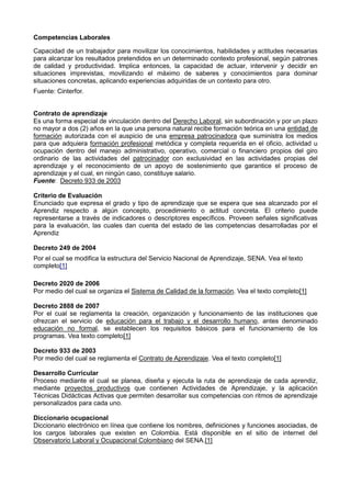 Competencias Laborales
Capacidad de un trabajador para movilizar los conocimientos, habilidades y actitudes necesarias
para alcanzar los resultados pretendidos en un determinado contexto profesional, según patrones
de calidad y productividad. Implica entonces, la capacidad de actuar, intervenir y decidir en
situaciones imprevistas, movilizando el máximo de saberes y conocimientos para dominar
situaciones concretas, aplicando experiencias adquiridas de un contexto para otro.
Fuente: Cinterfor.
Contrato de aprendizaje
Es una forma especial de vinculación dentro del Derecho Laboral, sin subordinación y por un plazo
no mayor a dos (2) años en la que una persona natural recibe formación teórica en una entidad de
formación autorizada con el auspicio de una empresa patrocinadora que suministra los medios
para que adquiera formación profesional metódica y completa requerida en el oficio, actividad u
ocupación dentro del manejo administrativo, operativo, comercial o financiero propios del giro
ordinario de las actividades del patrocinador con exclusividad en las actividades propias del
aprendizaje y el reconocimiento de un apoyo de sostenimiento que garantice el proceso de
aprendizaje y el cual, en ningún caso, constituye salario.
Fuente: Decreto 933 de 2003
Criterio de Evaluación
Enunciado que expresa el grado y tipo de aprendizaje que se espera que sea alcanzado por el
Aprendiz respecto a algún concepto, procedimiento o actitud concreta. El criterio puede
representarse a través de indicadores o descriptores específicos. Proveen señales significativas
para la evaluación, las cuales dan cuenta del estado de las competencias desarrolladas por el
Aprendiz
Decreto 249 de 2004
Por el cual se modifica la estructura del Servicio Nacional de Aprendizaje, SENA. Vea el texto
completo[1]
Decreto 2020 de 2006
Por medio del cual se organiza el Sistema de Calidad de la formación. Vea el texto completo[1]
Decreto 2888 de 2007
Por el cual se reglamenta la creación, organización y funcionamiento de las instituciones que
ofrezcan el servicio de educación para el trabajo y el desarrollo humano, antes denominado
educación no formal, se establecen los requisitos básicos para el funcionamiento de los
programas. Vea texto completo[1]
Decreto 933 de 2003
Por medio del cual se reglamenta el Contrato de Aprendizaje. Vea el texto completo[1]
Desarrollo Curricular
Proceso mediante el cual se planea, diseña y ejecuta la ruta de aprendizaje de cada aprendiz,
mediante proyectos productivos que contienen Actividades de Aprendizaje, y la aplicación
Técnicas Didácticas Activas que permiten desarrollar sus competencias con ritmos de aprendizaje
personalizados para cada uno.
Diccionario ocupacional
Diccionario electrónico en línea que contiene los nombres, definiciones y funciones asociadas, de
los cargos laborales que existen en Colombia. Está disponible en el sitio de internet del
Observatorio Laboral y Ocupacional Colombiano del SENA.[1]
 