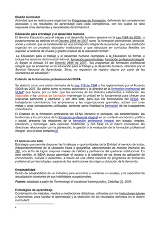 Diseño Curricular
Actividad que se realiza para organizar los Programas de Formación, definiendo las competencias
asociadas y los resultados de aprendizaje para cada competencia, con los cuales se dará
respuesta a las demandas y necesidades de formación1.
Educación para el trabajo y el desarrollo humano
El término Educación para el trabajo y el desarrollo humano aparece en la Ley 1064 de 2006 , y
posteriormente es definido en el Decreto 2888 de 2007 como "la formación permanente, personal,
social y cultural, que se fundamenta en una concepción integral de la persona, que una institución
organiza en un proyecto educativo institucional, y que estructura en currículos flexibles sin
sujeción al sistema de niveles y grados propios de la educación formal."
La Educación para el trabajo y el desarrollo humano reemplaza a la Educación no formal, e
incluye los servicios de formación laboral, formación para el trabajo, formación profesional integral.
2) Según el Artículo 34 del Decreto 2888 de 2007, "los programas de formación profesional
integral que se enmarcan en la educación para el trabajo y el desarrollo humano, ofrecidos por el
Servicio Nacional de Aprendizaje, Sena, no requieren de registro alguno por parte de las
secretarías de educación."
Estatuto de la formación profesional del SENA
Se elaboró como una misión derivada de la Ley 119 de 1994 y fue reglamentado por el Acuerdo
00008 de 2007. Se define como el marco doctrinario y la directriz de la formación profesional del
SENA" que busca, por un lado, que las acciones de los distintos estamentos e instancias, las
regionales y los centros de formación mantengan la unidad en lo fundamental para ofrecer una
respuesta pertinente y oportuna; y por otro lado, para que los funcionarios del SENA, los
trabajadores colombianos, los empresarios y las organizaciones gremiales, actúen con unas
metas y unas concepciones unificadas, teniendo como finalidad la formación de los trabajadores
colombianos.
El Estatuto de la formación profesional del SENA contiene el concepto, las características, las
tendencias y los principios de la formación profesional integral en un contexto económico, político
y social; presenta las relaciones de la formación profesional integral con trabajo, empleo,
educación y tecnología, para expresar, finalmente, y con base en el marco conceptual, las
directrices relacionadas con la planeación, la gestión y la evaluación de la formación profesional
integral. Vea el texto completo[1]
El sena es uno solo
Estrategia que permite disponer las fortalezas y oportunidades de la Entidad al servicio de todos,
independientemente de la ubicación física o geográfica, aprovechando de manera intensiva las
TIC, con el fin de lograr mayores niveles de calidad y pertinencia del quehacer institucional. En
este sentido, el SENA busca garantizar el acceso a la totalidad de las áreas de aplicación de
conocimiento, nuevas o existentes, a través de una oferta nacional de programas de formación
profesional por tecnologías, superando las restricciones de origen y ubicación de la demanda.
Empleabilidad
Grado de adaptabilidad de un individuo para encontrar y mantener un empleo, y la capacidad de
actualización constante de sus habilidades ocupacionales.
Fuente: adaptado a partir de Terminology of vocational training policy, Cedefop [1], 2004.
Estrategias de aprendizaje
Combinación de métodos, medios y mediaciones didácticas, utilizadas por los Instructores-tutores
y Aprendices, para facilitar el aprendizaje y la obtención de los resultados definidos en el diseño
curricular2.
 