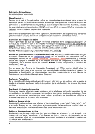Estrategias Metodológicas
Ver estrategias de aprendizaje
Etapa Productiva
Período en el cual el Aprendiz aplica y afina las competencias desarrolladas en su proceso de
formación, ya sea por la vía del contrato de aprendizaje o las pasantías, cuando la empresa es
partícipe de la acción formativa del Aprendiz; o cuando el aprendiz desarrolla durante su proceso
de aprendizaje proyectos productivos ( SENA-empresa, SENA proveedor SENA, o producción de
Centros); o cuando crea su propia unidad productiva.
Esto incluye el conocimiento de hechos y procesos, la comprensión de los principios y las teorías
y las maneras de utilizar y aplicar sus competencias en situaciones cotidianas o nuevas.
Evaluación de competencia laboral
Proceso por medio del cual se recogen suficientes evidencias de la competencia laboral de un
individuo, de conformidad con el desempeño descrito por las Normas Técnicas de Competencia
Laboral establecidas, y se hacen juicios para apoyar el dictamen de si la persona evaluada es
competente, o todavía no es competente, en la función laboral en cuestión.
Fuente: Análisis ocupacional y funcional del trabajo. OEI, 2000.[1]
Evaluación y certificación de competencias laborales. Proceso por medio del cual se recogen
suficientes evidencias de la competencia laboral de un individuo, de conformidad con el
desempeño descrito por las Normas Técnicas de Competencia Laboral establecidas, y se hacen
juicios para apoyar el dictamen de si la persona evaluada es competente, o todavía no es
competente, en la función laboral en cuestión. Fuente: Análisis ocupacional y funcional del
trabajo. OEI, 2000.[1]
Por su parte, los Centros de Formación Profesional del SENA expiden Certificados de
Competencias Laborales a las personas que han culminado satisfactoriamente el proceso de
Evaluación y Certificación de Competencias Laborales correspondiente a una Norma de
Competencia Laboral Colombiana y/o a una Titulación.
Evaluación Pedagógica
Es la medición del trabajo realizado por el instructor- tutor con sus aprendices, este se evalúa a
través de encuestas que hacen parte de la medición de la satisfacción y del proceso de mejora
continua
Eventos de divulgación tecnológica
Proceso de carácter informativo cuyo objetivo es poner al alcance del medio productivo, de las
comunidades y del público en general, tecnologías e información técnica de actualidad. Estos
eventos se programan especialmente para realizar actualizaciones tecnológicas, dirigidos a
empresarios y personal vinculado a las empresas.
Evidencia de aprendizaje
Manifestación del aprendizaje, que refiere a la comprobación de lo que “sabe”, “sabe hacer” y “es”
el aprendiz. Pueden ser de conocimiento y de desempeño, de las cuales se pueden inferir los
logros de aprendizaje y establecer el desarrollo o no de las competencias.
Evidencia de Aprendizajes previos
Manifestaciones de aprendizajes que han sido adquiridos en el pasado por el Aprendiz, que
refieren a lo que “sabe”, “sabe hacer” y “es”. Pueden ser de conocimiento o de desempeño, de las
cuales se pueden inferir los logros anteriores acumulados y establecer el nivel de competencias
con el que llega a la formación.
 