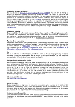 Formación profesional integral
De acuerdo con el Estatuto de la formación profesional del SENA (Acuerdo 008 de 1997), la
Formación profesional integral gratuita que imparte el SENA, se orienta al desarrollo de
conocimientos técnicos, tecnológicos y de actitudes y de valores para la convivencia social, que le
permiten a la persona desempeñarse en una actividad productiva. Esta formación implica el
dominio operacional e instrumental de una ocupación determinada, la apropiación de un saber
técnico y tecnológico integrado a ella, y la capacidad de adaptación dinámica a los cambios
constantes de la productividad; la persona así formada es capaz de integrar tecnologías, moverse
en la estructura ocupacional, plantear y solucionar creativamente los problemas y saber hacer en
forma eficaz. La persona que recibe la Formación profesional integral del SENA, se certifica en
competencias.
Formación Titulada
Es una modalidad de la formación profesional integral que imparte el SENA, dirigida a desarrollar
y fortalecer las competencias del recurso humano, comprende las actividades de formación,
entrenamiento y reentrenamiento en temas específicos y que se caracteriza por que las acciones
de formación conducen al otorgamiento de un título de formación profesional
Fuentes de conocimiento
En general, puede decirse que son los principios, fundamentos u orígenes que dan lugar a que los
seres humanos conozcan e interioricen las leyes y normas del funcionamiento de la vida natural y
social. En el ámbito de la Formación, se reconocen cuatro fuentes de conocimiento: 1) el entorno,
real o simulado en los Ambientes de aprendizaje, 2) el Instructor-tutor, 3) las Tecnologías de la
Información y la Comunicación y 4) el trabajo colaborativo.
FIC
Fondo de Industria de la Construcción, creado con el fin de atender los programas y modos de
formación profesional desarrollados por la entidad, que guarden relación con las diferentes
especialidades del sector de la industria de la construcción
Integración con la educación media
Es un conjunto de acciones orientadas por el SENA en alianza con las instituciones educativas y
otros actores como el Ministerio de Educación Nacional, Gobernaciones, Alcaldías y Sector
Productivo, para desarrollar un proceso de inmersión en el mundo productivo de los jóvenes en los
grados 9º, 10º y 11º, de tal forma que adquieran competencias para vincularse al mundo del
trabajo o continuar su proceso de aprendizaje y se conviertan en agentes que le generan valor,
utilidad y riqueza a la sociedad y al país. Se convierte en la primera fase de aprendizaje, que
permite a los bachilleres, continuar en su proceso educativo con el reconocimiento de los
aprendizajes adquiridos, o su vinculación al sector productivo.
Intermediación laboral
Ver: Servicio Público de Empleo
Instructor- tutor
Sujeto que participa en el proceso de enseñanza-aprendizaje, quien asume el rol de facilitador del
aprendizaje, orientador y apoyo, quien retroalimenta y evalúa al aprendiz durante su proceso
formativo, haciendo uso de distintas técnicas didácticas activas bajo la estrategia de aprendizaje
por proyectos, la cual le permite contribuir en su propio aprendizaje.
Instrumentos de Evaluación
Conjunto de herramientas utilizadas por el Instructor-tutor para recoger datos relacionados con los
Resultados de Aprendizaje, los Criterios de Evaluación y las Evidencias definidas en el diseño
curricular.
 