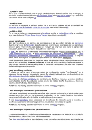 Ley 1064 de 2006
Por la cual se dictan normas para el apoyo y fortalecimiento de la educación para el trabajo y el
desarrollo humano establecida como educación no formal en la Ley 115 de 1994 o Ley General de
Educación. Vea el texto completo[1]
Ley 749 de 2002
Por la cual se organiza el servicio público de la educación superior en las modalidades de
formación técnica profesional y formación tecnológica. Vea el texto completo[1]
Ley 789 de 2002
Por la cual se dictan normas para apoyar el empleo y ampliar la protección social y se modifican
algunos artículos del Código Sustantivo de Trabajo. Vea el texto completo[1]
Líneas tecnológicas
Son las trayectorias o los caminos de aprendizaje por los que deben transitar los aprendices
durante el proceso de formación. Esas trayectorias o caminos de aprendizaje se han constituido
tomando como referencia las actividades que realizan las empresas para lograr la concepción,
producción, distribución y consumo de sus bienes y servicios.
El SENA ha identificado y establecido cinco líneas tecnológicas: 1) Línea tecnológica en TIC, 2)
Línea tecnológica en diseño, 3) Línea tecnológica en producción y transformación, 4) Línea
tecnológica en materiales y herramientas, y 5) Línea tecnológica orientada al cliente. El conjunto
de las líneas tecnológicas se representa gráficamente por medio de un pentágono.
En el esquema de aprendizaje por proyectos, todas las competencias de un programa se asocian
a cada una de las cinco líneas tecnológicas. Existe por tanto una configuración diferente de la
participación de estas líneas tecnológicas en el desarrollo de competencias para cada programa
de formación y para cada aprendiz.
Línea tecnológica en diseño
El diseño se define como el proceso previo de configuración mental "pre-figuración" en la
búsqueda de una solución en cualquier campo. Es utilizado habitualmente en el contexto de las
artes aplicadas, ingenierías y otras disciplinas creativas.
Se asocian a esta línea tecnológica las tecnologías de diseño de máquinas y equipos eléctricos
automatizados, diseño de productos textiles, diseño de modas, diseño de procesos, diseño de
sistemas constructivos y diseño de joyas.
Fuente: La movilidad y las redes construyen el nuevo Sena[1] y wikipedia.
Línea tecnológica en materiales y herramientas
La línea de materiales y herramientas se refiere a los recursos utilizados en la alimentación de un
proceso productivo, esto es, los factores de producción, y a los objetos (equipos, dispositivos,
mecanismos) utilizados a fin de facilitar la realización de dicho proceso.
A esta línea tecnológica están asociadas las tecnologías de materiales para la industria, la
construcción; así como la biotecnología animal, industrial de alimentos y la vegetal.
Fuente: La movilidad y las redes construyen el nuevo Sena[1] y wikipedia.
Línea tecnológica en producción y transformación
Comprende la creación y procesamiento/prestación de bienes/servicios, incluida su concepción,
procesamiento y transformación en las diversas etapas.
Esta línea tecnológica abarca tecnologías agrícolas, pecuarias, agroalimentarias pos-cosecha, de
 