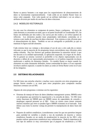 Raster se parece bastante a un mapa pero los requerimientos de almacenamiento de
datos se incrementan exponencialmente. Cada celda en un modelo Raster tiene un
único valor asignado. Este valor puede ser un atributo individual o ser un enlace a
atributos diversos por medio de una base de datos relacionar.

2.4.2 MODELOS VECTORIALES


En este caso los elementos se componen de puntos, líneas y polígonos. Al inicio de
cada elemento se encuentra un nodo, que es un punto localizado en coordenadas XY, las
líneas son definidas por dos nodos y las curvas por dos nodos y un vértice (punto) de
inflexión. Los elementos pueden tener propiedades individuales contenidas en sí
mismos o por medio de una base de datos relacional. Este sistema es más eficiente para
el almacenamiento de datos. También su uso en cartografía es preferible ya que se
mantiene la figura real del elemento.

Cada sistema tiene sus ventajas y desventajas el uso de uno u otro cada día es menos
relevante ya que la mayoría de los programas tienen convertidores muy eficientes entra
ambos sistemas. Hay tres factores que podrían determinar la estructura inicial: i) que
tan discreta es la entidad representada, ii) aplicación requerida, iii) origen de los datos.
Por lo general un sistema vectorial es preferible si los objetos representados son de
discretos y deben de ser representados precisamente o si el análisis requerido involucra
mediciones o análisis de elementos lineales. Un modelo Raster es mejor cuando los
elementos no están claramente definidos, tienen continuidad de datos o el uso esperado
involucro análisis espacial; o cuando los datos ya están en forma Raster como en el caso
de las imágenes.


2.5     SISTEMAS RELACIONADOS


Un SIG tiene una estrecha relación y muchas veces conexión con otros programas que
aunque fueron creados y se usan para otros propósitos pero comparten muchas
funciones comunes con un SIG.

Algunos de estos programas o sistemas son los siguientes:

•     Sistemas de manejo de bases de datos (database management system, DBMS) estos
      con programas que permiten la organización y la consulta de datos. Un SIG tiene
      varias funciones de DBMS pero un DBMS carece de capacidades de consulta y
      despliegue espacial presente en el SIG. Estos en ciertos casos tienen sistemas
      internos mientras que otros se pueden ligar a DBMS existentes en el mercado. Este
      último caso tiene la enorme ventaja de permitir la manipulación de datos fuera del
      SIG.

•     Paquetes de análisis estadísticos, (consideramos como los que nos permiten integrar
      gran cantidad de variables a estudio y nos da resultados de muestra y valores
      estadísticos basados en un media de ponderación) la mayoría de los SIG´s sólo
      pueden realizar operaciones estadísticas muy rudimentarias. Dada la importancia de
      este tipo de análisis es muy conveniente que el paquete de estadísticas y el SIG
 