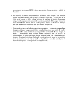 compartan el acceso a un DBMS externo que permita el procesamiento y análisis de
    los datos.

•   Los paquetes de diseño por computadora (computer aided design, CAD) manejan
    puntos, líneas y polígonos con un marco espacial de referencia. A diferencia de un
    SIG, por lo general es difícil enlazar atributos de una base de datos a elementos o
    asignar simbología automáticamente de acuerdo a un criterio definido por el usuario.
    inicialmente fueron creados para el diseño y dibujo técnico de objetos sin embargo
    han sido utilizados extensamente para aplicaciones geográficas.

•   Sistemas de proceso de imágenes, consisten en equipos y programas para analizar
    imágenes digitales. Imágenes satelitales son adquiridas como una matriz de pixeles
    cada uno de los cuales contienen datos espectrales de una celda de una imagen de
    matriz.   Inicialmente estos sistemas fueron diseñados para el análisis de
    combinaciones de espectros con el fin de producir mapas con características del
    terreno. Esta tecnología ha evolucionado considerablemente tanto en su precisión
    como en las aplicaciones. Hoy es usada en diagnósticos por medio de imágenes de
    resonancia magnética y tomografía axial computarizada.
 