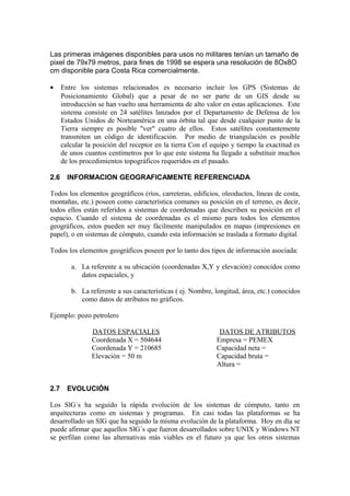 Las primeras imágenes disponibles para usos no militares tenían un tamaño de
pixel de 79x79 metros, para fines de 1998 se espera una resolución de 8Ox8O
cm disponible para Costa Rica comercialmente.

•     Entre los sistemas relacionados es necesario incluir los GPS (Sistemas de
      Posicionamiento Global) que a pesar de no ser parte de un GIS desde su
      introducción se han vuelto una herramienta de alto valor en estas aplicaciones. Este
      sistema consiste en 24 satélites lanzados por el Departamento de Defensa de los
      Estados Unidos de Norteamérica en una órbita tal que desde cualquier punto de la
      Tierra siempre es posible "ver" cuatro de ellos. Estos satélites constantemente
      transmiten un código de identificación. Por medio de triangulación es posible
      calcular la posición del receptor en la tierra Con el equipo y tiempo la exactitud es
      de unos cuantos centímetros por lo que este sistema ha llegado a substituir muchos
      de los procedimientos topográficos requeridos en el pasado.

2.6     INFORMACION GEOGRAFICAMENTE REFERENCIADA

Todos los elementos geográficos (ríos, carreteras, edificios, oleoductos, líneas de costa,
montañas, etc.) poseen como característica comunes su posición en el terreno, es decir,
todos ellos están referidos a sistemas de coordenadas que describen su posición en el
espacio. Cuando el sistema de coordenadas es el mismo para todos los elementos
geográficos, estos pueden ser muy fácilmente manipulados en mapas (impresiones en
papel), o en sistemas de cómputo, cuando esta información se traslada a formato digital.

Todos los elementos geográficos poseen por lo tanto dos tipos de información asociada:

         a. La referente a su ubicación (coordenadas X,Y y elevación) conocidos como
            datos espaciales, y

         b. La referente a sus características ( ej. Nombre, longitud, área, etc.) conocidos
            como datos de atributos no gráficos.

Ejemplo: pozo petrolero

                 DATOS ESPACIALES                             DATOS DE ATRIBUTOS
                 Coordenada X = 504644                       Empresa = PEMEX
                 Coordenada Y = 210685                       Capacidad neta =
                 Elevación = 50 m                            Capacidad bruta =
                                                             Altura =


2.7     EVOLUCIÓN

Los SlG´s ha seguido la rápida evolución de los sistemas de cómputo, tanto en
arquitecturas como en sistemas y programas. En casi todas las plataformas se ha
desarrollado un SIG que ha seguido la misma evolución de la plataforma. Hoy en día se
puede afirmar que aquellos SlG´s que fueron desarrollados sobre UNIX y Windows NT
se perfilan como las alternativas más viables en el futuro ya que los otros sistemas
 