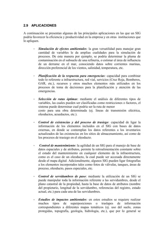 2.9   APLICACIONES

A continuación se presentan algunas de las principales aplicaciones en las que un SIG
podría favorecer la eficiencia y productividad en la empresa y en otras instituciones que
lo apliquen.

       -   Simulación de efectos ambientales: la gran versatilidad para manejar gran
           cantidad de variables le da amplias cualidades para la simulación de
           procesos. De esta manera por ejemplo, se podría determinar la pluma de
           contaminación en el subsuelo de una refinería, o estimar el área de influencia
           de un derrame en el mar, conociendo datos sobre corrientes marinas,
           dirección preferencial de los vientos, salinidad, temperatura, etc.

       -   Planificación de la respuesta para emergencias: capacidad para combinar
           todo lo referente a infraestructura, red vial, servicios (Cruz Roja, Bomberos,
           GAR, etc.), recursos y otros muchos elementos más utilizados en los
           procesos de toma de decisiones para la planificación y atención de las
           emergencias.

       -   Selección de rutas óptimas: mediante el análisis de diferentes tipos de
           variables, las cuales pueden ser clasificadas como restricciones o factores, el
           sistema puede determinar cual podría ser la ruta de menor
           costo para una obra determinada (ej. líneas de transmisión eléctrica,
           oleoductos, acueductos, etc.).

       -   Control de existencias y del proceso de trasiego: capacidad de ligar la
           información de los elementos incluidos en el SIG con bases de datos
           externas, en donde se contemplan los datos referentes a los inventarios
           actualizados de las existencias en los sitios de almacenamiento, así como de
           los procesos de trasiego en el oleoducto.

       -    Control de mantenimiento: la agilidad de un SIG para el manejo de base de
           datos espaciales y de atributos, permite la retroalimentación constante sobre
           el estado del mantenimiento en cualquier elemento de la infraestructura,
           como es el caso de un oleoducto, la cual puede ser accesada directamente
           desde el mapa digital. Adicionalmente, algunos SIG pueden ligar fotografías
           a los elementos incorporados tales como fotos de válvulas, tanques, áreas de
           proceso, oleoducto, pasos especiales, etc.

       -   Control de servidumbres de paso: mediante la utilización de un SIG se
           puede manipular toda la información referente a las servidumbres, desde el
           plano catastral de la propiedad, hasta la base de datos de atributos (nombre
           del propietario, longitud de la servidumbre, referencias del registro, estado
           actual, etc.) para cada una de las servidumbres.

       -   Estudios de impactos ambientales: en estos estudios se requiere realizar
           muchos tipos de superposiciones o traslapes de información
           correspondientes a diferentes mapas temáticos (ej. uso del suelo, zonas
           protegidas, topografía, geología, hidrología, etc.), que por lo general se
 