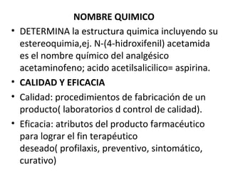 NOMBRE QUIMICO
•   DETERMINA la estructura quimica incluyendo su
    estereoquimia,ej. N-(4-hidroxifenil) acetamida
    es el nombre químico del analgésico
    acetaminofeno; acido acetilsalicilico= aspirina.
•   CALIDAD Y EFICACIA
•   Calidad: procedimientos de fabricación de un
    producto( laboratorios d control de calidad).
•   Eficacia: atributos del producto farmacéutico
    para lograr el fin terapéutico
    deseado( profilaxis, preventivo, sintomático,
    curativo)
 