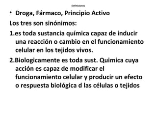 Definiciones


• Droga, Fármaco, Principio Activo
Los tres son sinónimos:
1.es toda sustancia química capaz de inducir
  una reacción o cambio en el funcionamiento
  celular en los tejidos vivos.
2.Biologicamente es toda sust. Quimica cuya
  acción es capaz de modificar el
  funcionamiento celular y producir un efecto
  o respuesta biológica d las células o tejidos
 
