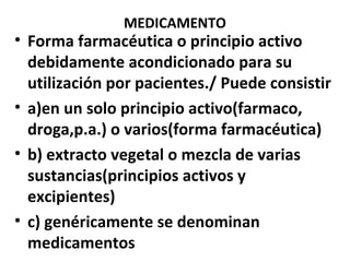 MEDICAMENTO
• Forma farmacéutica o principio activo
  debidamente acondicionado para su
  utilización por pacientes./ Puede consistir
• a)en un solo principio activo(farmaco,
  droga,p.a.) o varios(forma farmacéutica)
• b) extracto vegetal o mezcla de varias
  sustancias(principios activos y
  excipientes)
• c) genéricamente se denominan
  medicamentos
 