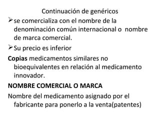 Continuación de genéricos
 se comercializa con el nombre de la
  denominación común internacional o nombre
  de marca comercial.
 Su precio es inferior
Copias medicamentos similares no
  bioequivalentes en relación al medicamento
  innovador.
NOMBRE COMERCIAL O MARCA
Nombre del medicamento asignado por el
  fabricante para ponerlo a la venta(patentes)
 