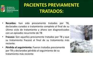 PACIENTES PREVIAMENTE
TRATADOS:
• Recaídas: han sido previamente tratados por TB,
declarados curados o tratamiento completo al final de su
último ciclo de tratamiento y ahora son diagnosticados
con un episodio recurrente de TB
• Fracaso: Son aquellos previamente tratados por TB y que
su tratamiento fracasó al final de su tratamiento más
reciente.
• Pérdida al seguimiento: Fueron tratados previamente
por TB y declarados pérdida al seguimiento de su
tratamiento más reciente
 