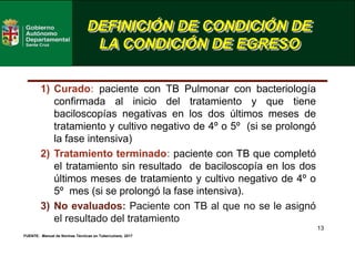 13
DEFINICIÓN DE CONDICIÓN DE
LA CONDICIÓN DE EGRESO
FUENTE: Manual de Normas Técnicas en Tuberculosis, 2017
1) Curado: paciente con TB Pulmonar con bacteriología
confirmada al inicio del tratamiento y que tiene
baciloscopías negativas en los dos últimos meses de
tratamiento y cultivo negativo de 4º o 5º (si se prolongó
la fase intensiva)
2) Tratamiento terminado: paciente con TB que completó
el tratamiento sin resultado de baciloscopía en los dos
últimos meses de tratamiento y cultivo negativo de 4º o
5º mes (si se prolongó la fase intensiva).
3) No evaluados: Paciente con TB al que no se le asignó
el resultado del tratamiento
 