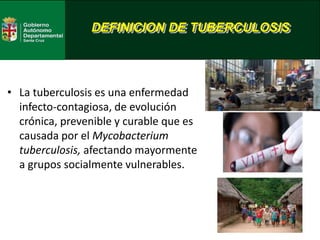 DEFINICION DE TUBERCULOSIS
• La tuberculosis es una enfermedad
infecto-contagiosa, de evolución
crónica, prevenible y curable que es
causada por el Mycobacterium
tuberculosis, afectando mayormente
a grupos socialmente vulnerables.
 